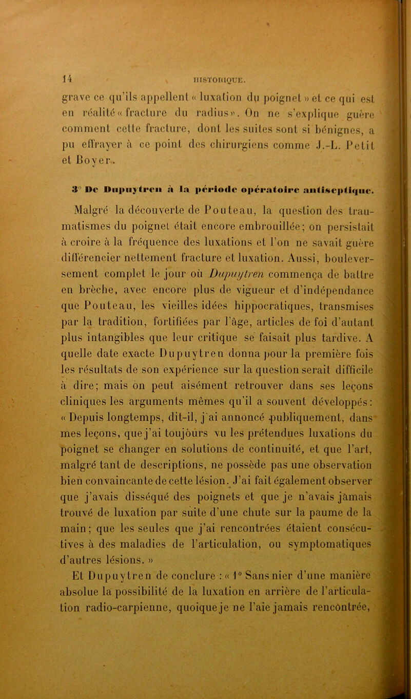 grave ce qu’ils appellent « luxation du poignet » et ce qui est eu réalité « fracture du radius». On ne s’explique guère comment cette fracture, dont les suites sont si bénignes, a pu effrayor à ce point des chirurgiens comme J.-L. Petit et Coyer. 3'’ De Diipiij'tren à la période opératoire aiiliseptiqiie. Malgré la découverte de Pouteau, la question des trau- matismes du poignet était encore embrouillée; on persistait à croire à la fréquence des luxations et l’on ne savait guère différencier nettement fracture et luxation. Aussi, boulever- sement complet le jour où Dupiiytren commença de battre en brèche, avec encore plus de vigueur et d’indépendance que Pouteau, les vieilles idées hippocratiques, transmises par la tradition, fortifiées par Page, articles de foi d’autant plus intangibles que leur critique se faisait plus tardive. A quelle date exacte Dupuytren donna pour la première fois les résultats de son expérience sur la question serait difficile à dire; mais on peut aisément retrouver dans ses leçons cliniques les arguments mêmes qu’il a souvent développés : « Depuis longtemps, dit-il, j'ai annoncé ^publiquement, dans’ mes leçons, que j’ai toujours vu les prétendues luxations du poignet se changer en solutions de continuité, et que Part, malgré tant de descriptions, ne possède pas une observation bien convaincante de cette lésion. J’ai fait également observer que j’avais disséqué des poignets et que je n’avais jamais trouvé de luxation par suite d’une chute sur la paume de la main; que les seules que j’ai rencontrées étaient consécu- tives à des maladies de l’articulation, ou symptomatiques d’autres lésions. » Et Dupuytren de conclure : « 1 Sans nier d’une manière absolue la possibilité de la luxation en arrière de l’articula- tion radio-carpienne, quoique je ne Paie jamais rencontrée,
