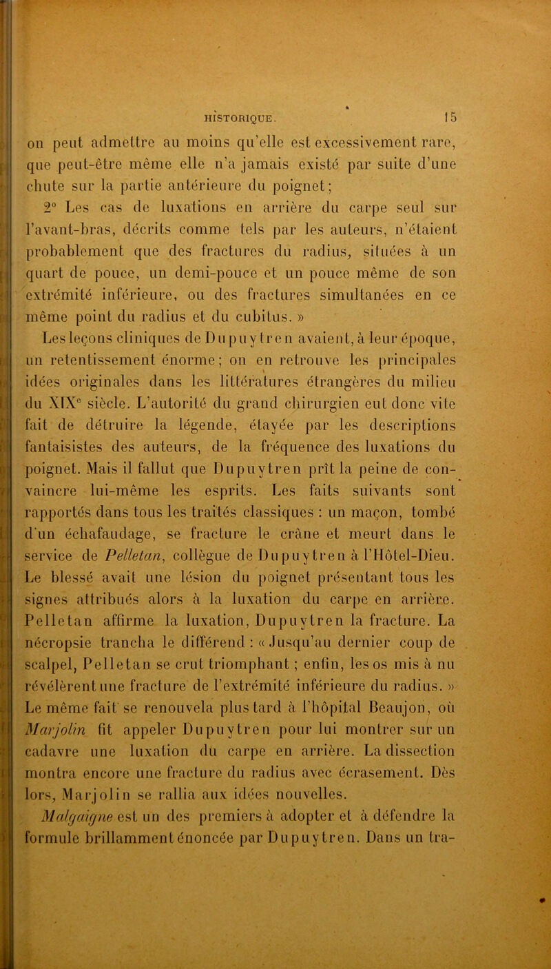 on peut admettre au moins qu’elle est excessivement rare, que peut-être même elle n’a jamais existé par suite d’une chute sur la partie antérieure du poignet; 2“ Les cas de luxations en arrière du carpe seul sur l’avant-bras, décrits comme tels par les auteurs, n’étaient probablement que des fractures du radius, situées à un quart de pouce, un demi-pouce et un pouce même de son extrémité inférieure, ou des fractures simultanées en ce même point du radius et du cubitus. » Les leçons cliniques de Du puy tren avaient, à leur époque, un retentissement énorme; on en retrouve les principales idées originales dans les littératures étrangères du milieu du X1X° siècle. L’autorité du grand chirurgien eut donc vite fait de détruire la légende, étayée par les descriptions fantaisistes des auteurs, de la fréquence des luxations du poignet. Mais il fallut que Dupuytren prît la peine de con- vaincre lui-même les esprits. Les faits suivants sont rapportés dans tous les traités classiques : un maçon, tombé d'un échafaudage, se fracture le crâne et meurt dans le service de Pelletan, collègue de Du puy tren à l’Hôtel-Dieu. Le blessé avait une lésion du poignet présentant tous les signes attribués alors à la luxation du carpe en arrière. Pelle tan affirme la luxation, Dupuytren la fracture. La nécropsie trancha le différend :« Jusqu’au dernier coup de scalpel, Pelletan se crut triomphant ; enfin, les os mis à nu révélèrent une fracture de l’extrémité inférieure du radius. » Le même fait se renouvela plus tard à l’hôpital Beaujon, où Marjolin fit appeler Dupuytren pour lui montrer sur un cadavre une luxation du carpe en arrière. La dissection montra encore une fracture du radius avec écrasement. Dès lors, Marjolin se rallia aux idées nouvelles. Malgaifjne est un des premiers à adopter et à défendre la formule brillamment énoncée par Dupuytren. Dans un tra-