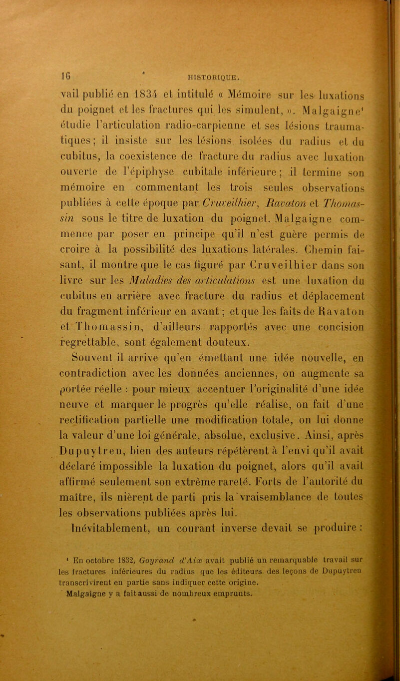 vail public en 1834 cL inüüilé a Mémoire sur les liixalions du poignet elles fractures qui les simulent, ». Malgaigne‘ étudie rarticulation radio-carpienne et ses lésions trauma- tiques ; il insiste sur les lésions isolées du radius et du cubitus, la coexistence de fracture du radius avec luxation ouverte de l’épipliyse cubitale inférieure ; il termine son mémoire en commentant les trois seules observations publiées à cette époque par Cruveilhier, Ravaton et ThomaH- sin sous le titre de luxation du poignet. Malgaigne com- mence par poser en principe qu’il n’est guère permis de croire à la possibilité des luxations latérales. Chemin fai- sant, il montre que le cas figuré par Cruveilhier dans son livre sur les Maladies des articulations est une luxation du cubitus en arrière avec fracture du radius et déplacement du fragment inférieur en avant ; et que les faits de Ravaton et Thomassin, d’ailleurs rapportés avec une concision regrettable, sont également douteux. Souvent il arrive qu’en émettant une idée nouvelle, en contradiction avec les données anciennes, on augmente sa portée réelle : pour mieux accentuer l’originalité d’une idée neuve et marquer le progrès qu’elle réalise, on fait d’une rectification partielle une modification totale, on lui donne la valeur d’une loi générale, absolue, exclusive. Ainsi, après Dupuytren, bien des auteurs répétèrent à l’envi qu’il avait déclaré impossible la luxation du poignet, alors qu’il avait affirmé seulement son extrême rareté. Forts de l’autorité du maître, ils nièrent de parti pris la'vraisemblance de toutes les observations publiées après lui. Inévitablement, un courant inverse devait se produire : * En octobre 1832, Goyrand cCAix avait publié un remarquable travail sur les fractures inférieures du radius que les éditeurs des leçons de Dupuytren transcrivirent en partie sans indiquer cette origine. Malgaigne y a fait aussi de nombreux emprunts.