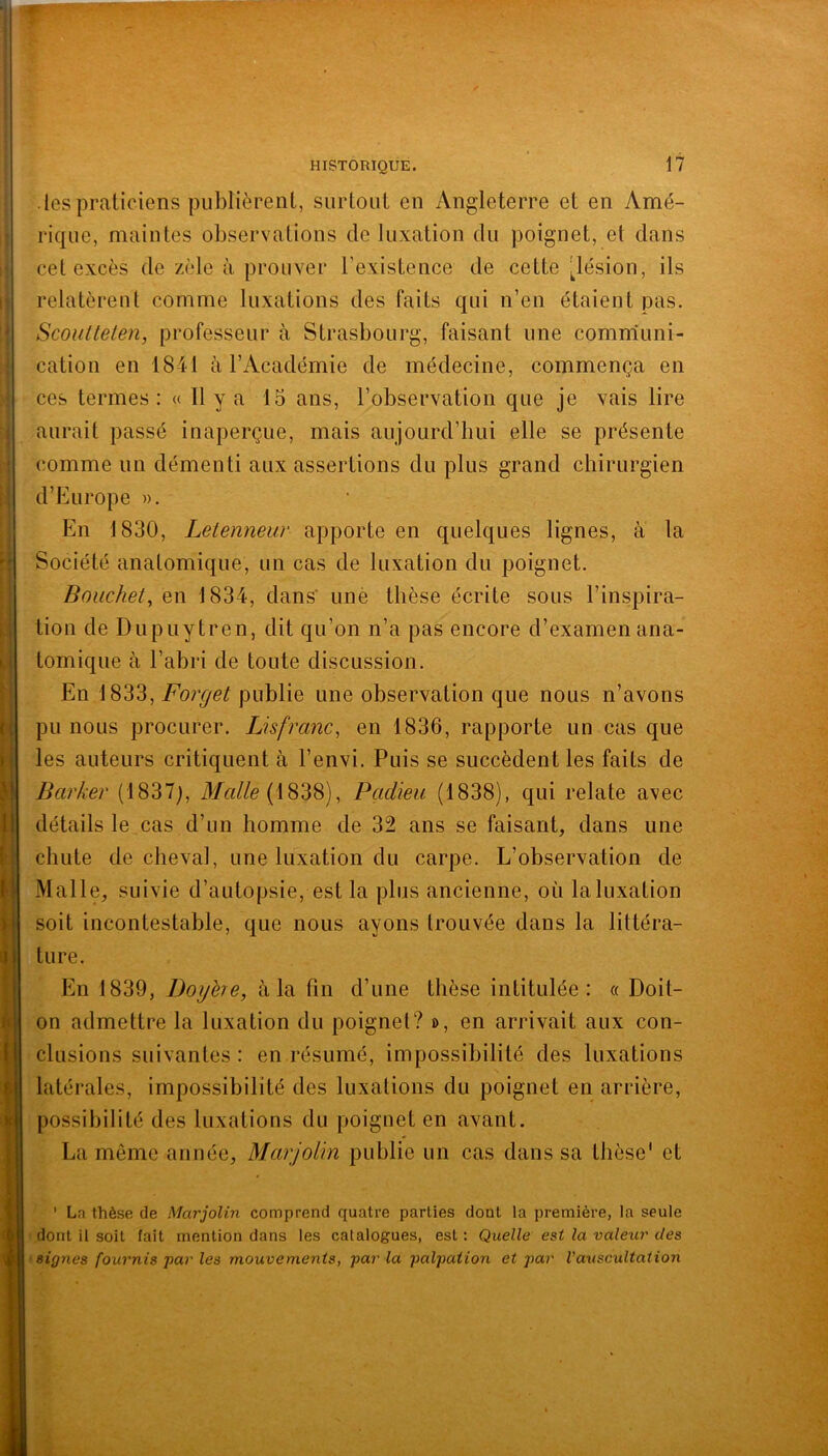 * J (l h i ^ I 11 (; i\ y il I U i i f il « i f 1 ^ i les praticiens publièrent, surtout en Angleterre et en Amé- rique, maintes observations de luxation du poignet, et dans cet excès de zèle à prouver l’existence de cette 'Jésion, ils relatèrent comme luxations des faits qui n’en étaient pas. Scoiitteten, professeur à Strasbourg, faisant une comniuni- cation en 1841 à l’Académie de médecine, commença en ces termes : « 11 y a 15 ans, l’observation que je vais lire aurait passé inaperçue, mais aujourd’hui elle se présente comme un démenti aux assertions du plus grand chirurgien d’Europe ». En 1830, Leienneur apporte en quelques lignes, à la Société anatomique, un cas de luxation du poignet. Bouchet, en 1834, dans’ unè thèse écrite sous l’inspira- tion de Dupuytren, dit qu’on n’a pas encore d’examen ana- tomique à l’abri de toute discussion. En 1833, Forget publie une observation que nous n’avons pu nous procurer. Lisfranc, en 1836, rapporte un cas que les auteurs critiquent à l’envi. Puis se succèdent les faits de Barker (1837), (1838), Pçidieu (1838), qui relate avec détails le cas d’un homme de 32 ans se faisant, dans une chute de cheval, une luxation du carpe. L’observation de Malle, suivie d’autopsie, est la plus ancienne, où la luxation soit incontestable, que nous ayons trouvée dans la littéra- ture. En 1839, Dogbe, à la fin d’une thèse intitulée: « Doit- on admettre la luxation du poignet? d, en arrivait aux con- clusions suivantes : en résumé, impossibilité des luxations latérales, impossibilité des luxations du poignet en arrière, possibilité des luxations du poignet en avant. La même année, Marjolin publie un cas dans sa thèse* et ' La thèse de Marjolin comprend quatre parties dont la première, la seule dont il soit fait mention dans les catalogues, est : Quelle est la valeur des signes fournis par les mouvements, par la palpation et l'auscultation