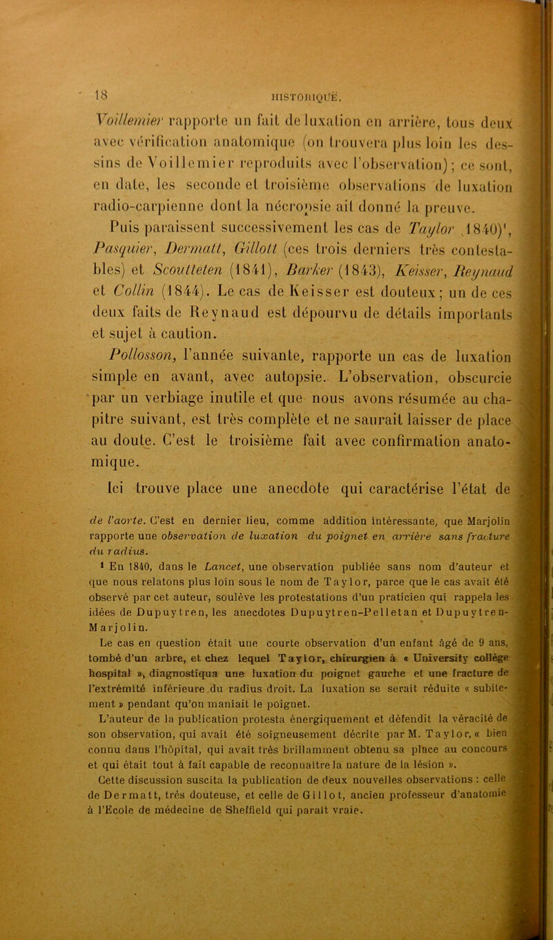 13 iiiSToniQüË. YoUleimer rapporte un fait de luxation en arrière, tous deux avec véritication anatomique (on trouvera plus loin les des- sins de Voillemier reproduits avec l’observation); ce sont, en date, les seconde et troisième observations de luxation radio-carpienne dont la nécropsie ait donné la preuve. Puis paraissent successivement les cas de Taylor J840)‘, Pasqwer, Dermati, GilloU (ces trois derniers très contesta- bles) et Scoiitteten (1841), Barker Kehser, Beynaud et Collin (1844). Le cas de Keisser est douteux; un de ces deux faits de Reynaud est dépourvu de détails importants et sujet à caution. Pollosson, l’année suivante, rapporte un cas de luxation simple en avant, avec autopsie. L’observation, obscurcie par un verbiage inutile et que nous avons résumée au cha- pitre suivant, est très complète et ne saurait laisser de place au doute. C’est le troisième fait avec confirmation anato- mique.  Ici trouve place une anecdote qui caractérise l’état de de l’aorte. C’est en dernier lieu, comme addition intéressante, que Marjolin rapporte une observation de luxation du poignet en arrière sans fracture du. radius. 1 En 1840, dans le Lancet, une observation publiée sans nom d’auteur et . que nous relatons plus loin sous le nom de Taylor, parce que le cas avait été observé par cet auteur, soulève les protestations d’un praticien qui rappela les idées de Dupuy tren, les anecdotes Dupuytren-Pelletan et Dupuytren- ^ Marjolin. Le cas en question était une courte observation d’un enfant âgé de 9 ans, tombé d’un arbre, et chez lequel Taylor, chirurgien à « üniversity collège hospital », diagnostiqua une luxation du poignet gauche et une fracture de l’extrémité inférieure du radius droit. La luxation se serait réduite « subite- ment » pendant qu’on maniait le poignet. L’auteur de la publication protesta énergiquement et défendit la véracité de son observation, qui avait été soigneusement décrite par M. Taylor, « bien connu dans l’hôpital, qui avait très brillamment obtenu sa place au concours et qui était tout à fait capable de reconnaître la nature de la lésion ». Cette discussion suscita la publication de deux nouvelles observations : celle de Dermatt, très douteuse, et celle de Gillot, ancien professeur d’anatomie à l’Ecole de médecine de Sheffield qui paraît vraie. l