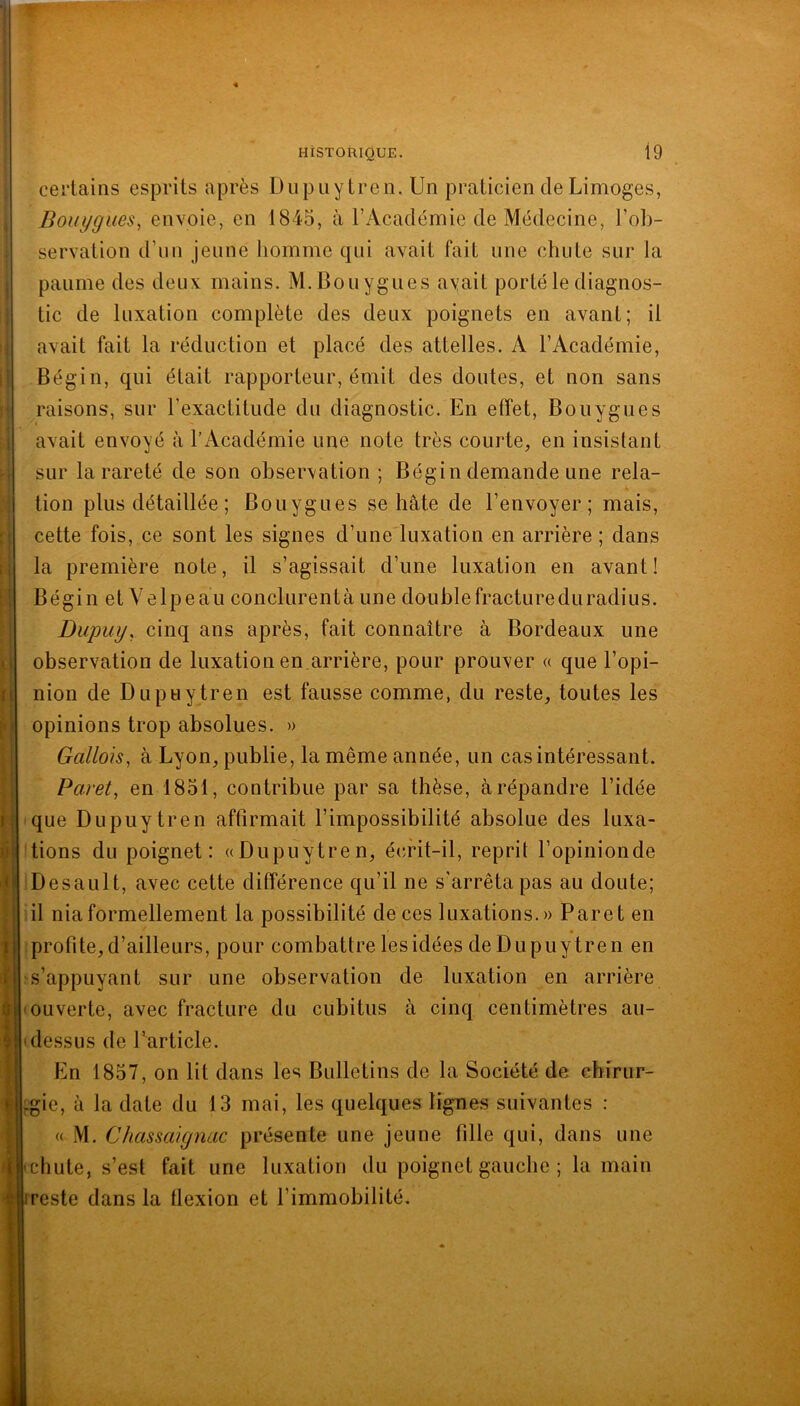 certains esprits après Dupuytren. Un praticien de Limoges, Bouygues^ envoie, en 1845, à l’Académie de Médecine, l’ob- servation d’un jeune homme qui avait fait une chute sur la paume des deux mains. M. Bouygues avait porté le diagnos- tic de luxation complète des deux poignets en avant; il avait fait la réduction et placé des attelles. A l’Académie, Bégin, qui était rapporteur, émit des doutes, et non sans raisons, sur l’exactitude du diagnostic. En effet, Bouygues avait envoyé à l’Académie une note très courte, en insistant sur la rareté de son observation ; Bégin demande une rela- tion plus détaillée ; Bouygues se hâte de l’envoyer; mais, cette fois, ce sont les signes d’une luxation en arrière ; dans la première note, il s’agissait d’une luxation en avant! Bégin et Velpeau conclurentà une douhlefractureduradius. Dupuy, cinq ans après, fait connaître à Bordeaux une observation de luxation en arrière, pour prouver « que l’opi- nion de Dupuytren est fausse comme, du reste, toutes les opinions trop absolues. » Gallois, à Lyon, publie, la même année, un cas intéressant. Paret, en 1851, contribue par sa thèse, à répandre l’idée que Dupuytren affirmait l’impossibilité absolue des luxa- tions du poignet: «Dupuytren, éindt-il, reprit l’opinionde Desault, avec cette différence qu’il ne s'arrêta pas au doute; il nia formellement la possibilité de ces luxations.» Paret en profite,d’ailleurs, pour combattre lesidées de Dupuytren en s’appuyant sur une observation de luxation en arrière 'Ouverte, avec fracture du cubitus à cinq centimètres au- dessus de Particle. En 1857, on lit dans les Bulletins de la Société de chirur- :gie, à la date du 13 mai, les quelques ligmes suivantes : « M. CJiassaignac présente une jeune fille qui, dans une 'Chute, s’est fait une luxation du poignet gauche ; la main • reste dans la flexion et l’immobilité.