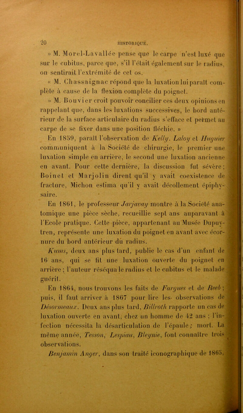 » M. Morel-Lavalldc pense que le carpe n’esl luxé que sur le cubitus, parce que, s’il l’était également sur le radius, on sentirait l’extrémité de cet os. « M. (diassaignac répond que la luxation lui paraît com- plète à cause de la flexion complète du poignet. » M. Bouvier croit pouvoir concilier ces deux opinions en rappelant que, dans les luxations successives, le bord anté- rieur de la surface articulaire du radius s’efface et permet au carpe de se fixer dans une position fléchie. » En 1859, paraît l’observation de Kelly. Laloy Qi Hiigmer communiquent à la Société de chirurgie, le premier une luxation simple en arrière, le second une luxation ancienne en avant. Pour cette dernière, la discussion fut sévère ; Boinet et Marjolin dirent qu’il y avait coexistence de fracture, Michon estima qu’il y avait décollement épiphy- saire. En 1861, le professeur Jarjavay montre à la Société ana- tomique une pièce sèche, recueillie sept ans auparavant à l’Ecole pratique. Cette pièce, appartenant au Musée Dupuy- tren, représente une luxation du poignet en avant avec écor- nure du bord antérieur dû radius. Kiims, deux ans plus tard, publie le cas d’un enfant de 16 ans, qui se fit une luxation ouverte du poignet en arrière ; l’auteur réséqua le radius et le cubitus et le malade guérit. En 1864, nous trouvons les faits de Fargues et de Beeb \ puis, il faut arriver à 1867 pour lire les» observations de Désormeauæ. Deux ans plus tard, Billrolh rapporte un cas de luxation ouverte en avant, chez un homme de 42 ans ; l’in- fection nécessita la désarticulation de l’épaule; mort. La même année. Tesson^ Lespkiu, Bleynie^ font connaître trois observations. Benjamin Angei\ dans son traité iconographique de 1865, -F V is.- ■*%