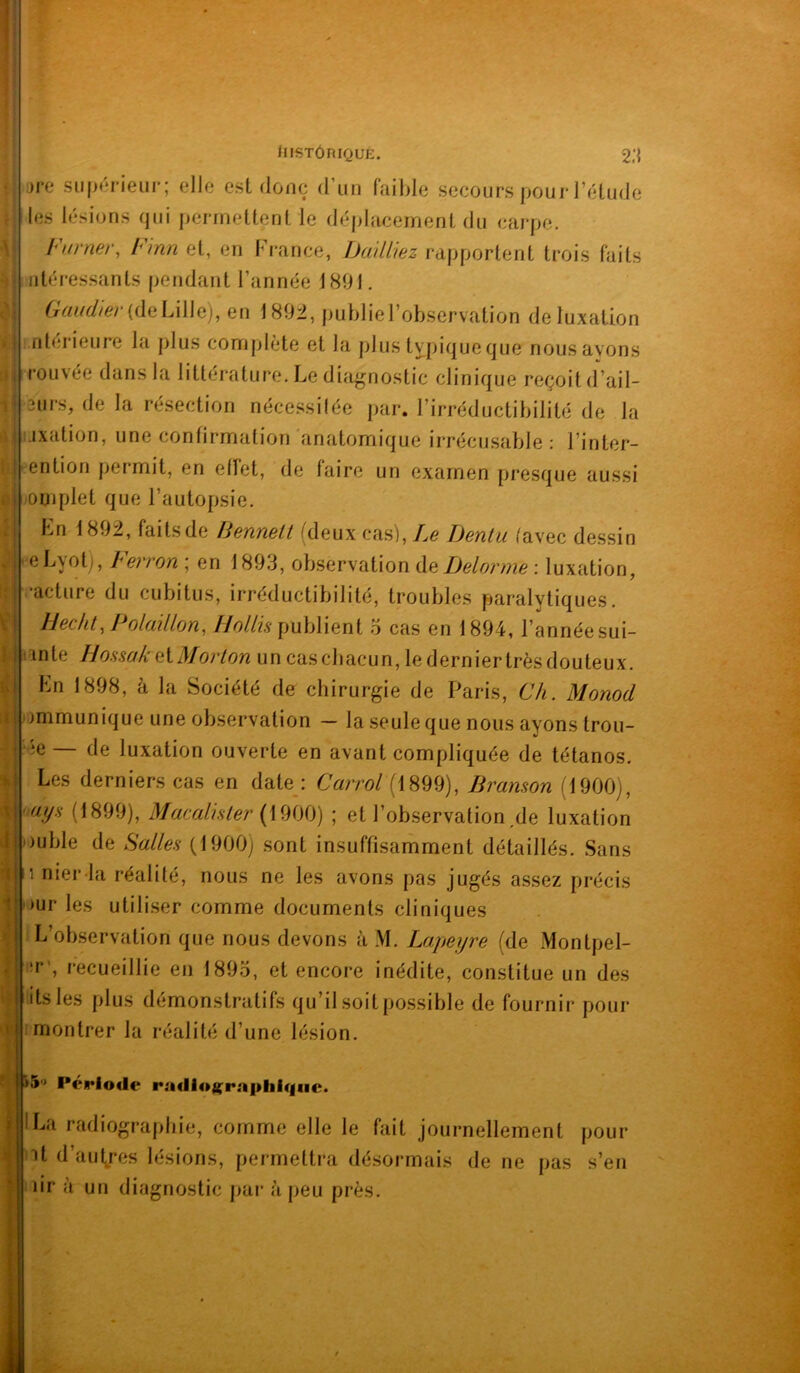 illi IlISTÔniQUE. 2.‘{ Dre sii()(*rieLir; elle est donc d’un faible secours pour l’étude les lésions qui permettent le déplacement du carpe. Fumer, Finn et, en France, Uailliez rapportent trois faits atéressants pendant l’année 1891. Gaud}er{àaL\\\Q), en 189i, publiel’ob.servation de luxation ntérieure la plus complète et la plustypiqueque nousayons rouvee dans la littérature. Le diagnostic clinique reçoit d’ail- surs, de la résection nécessilée par. l’irréductibilité de la ijxation, une confirmation 'anatomique irrécusable : l’inter- ention permit, en etïet, de faire un examen presque aussi omplet que l’autopsie. Ln 1892, faitsde liennetl (deux ca.s), Ze JJenlu (avec dessin eLyot), Ferron ; en 1893, observation àft Delorme : luxation, •acture du cubitus, irréductibilité, troubles paralytiques. Ilec/it, Polüillon, HoIHh publient 5 cas en 1894, l’année sui- lînte Hossük eX.Morlon un cascbacun, lederniertrèsdouteux. Ln 1898, à la Société de chirurgie de Paris, Ch. Monod ammunique une observation — la seule que nous ayons trou- ie — de luxation ouverte en avant compliquée de tétanos. Les derniers cas en date : Carrol (1899), Bramon (1900j, ays (1899), Macalhler ; et l’observation,de luxation ouble de Salles (1900) sont insuffisamment détaillés. Sans 1 nier-la réalité, nous ne les avons pas jugés assez précis )ur les utiliser comme documents cliniques L’otxservation que nous devons à M. Lapeyre (de Montpel- :r', recueillie en 1893, et encore inédite, constitue un des itsles plus démonstratifs qu’il soit possible de fournir pour t montrer la réalité d’une lésion. '5' Période radioj(rA|>hi(|iic. La radiographie, comme elle le fait journellement pour it d’aut/es lésions, permettra désormais de ne pas s’en dr à un diagnostic par à peu près.