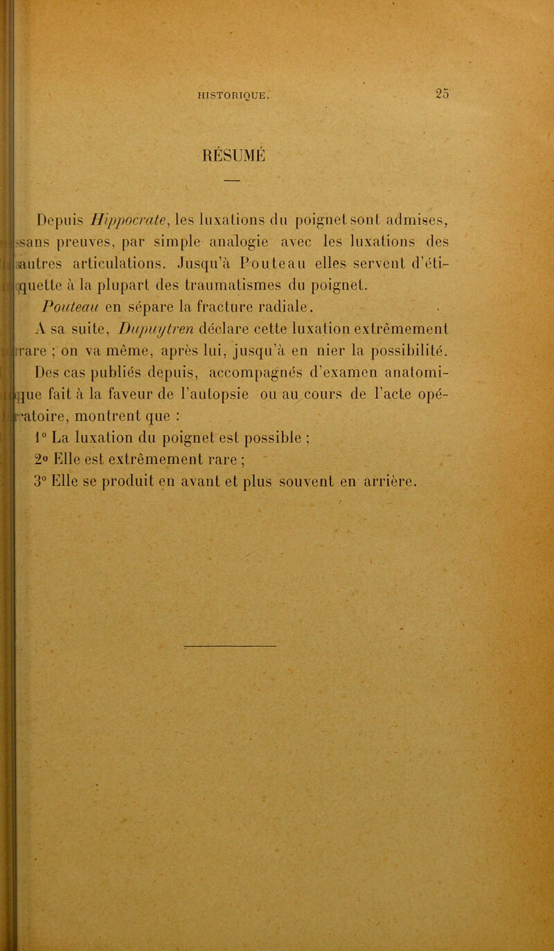 RÉSUMÉ Depuis Hippocrate, les luxations du poignet sont admises, ssans preuves, par simple analogie avec les luxations des autres articulations. Jusqu’à Pouteau elles servent d’éti- quette à la plupart des traumatismes du poignet. Pouteau en sépare la fracture radiale. A sa suite, Dupuytren déclare cette luxation extrêmement mare ; on va même, après lui, jusqu’à en nier la possibilité. Des cas publiés depuis, accompagnés d’examen anatomi- que fait à la faveur de l’autopsie ou au cours de l’acte opé- •’atoire, montrent que : 1° La luxation du poignet est possible ; 2« Elle est extrêmement rare ; 3° Elle se produit en avant et plus souvent en arrière.