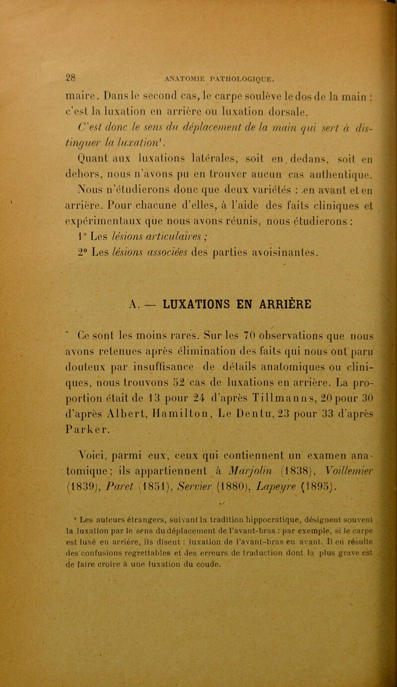 maire. Dans le second cas, le carpe soulevé le dos de la main : c’esl la Inxalion en arrière on Inxalion dorsale. C'est donc le sens du déplacement de la main qui sert à dis- tinguer la luxation'. Quant aux luxations latérales, soit en. dedans, soit en dehors, nous n’avons pu en trouver aucun cas authentique. Nous n’étudierons donc que deux variétés : .en avant et en arrière. Pour chacune d’elles, à l’aide des faits cliniques et expérimentaux que nous avons réunis, nous étudierons : 1 ° Les lésions articulaires ; 2® Les lésions associées des parties avoisinantes. A. — LUXATIONS EN ARRIÈRE Ce sont les moins rares. Sur les 70 observations que nous avons retenues après élimination des faits qui nous ont paru douteux par insuffisance de détails anatomiques ou clini- ques, nous trouvons 52 cas de luxations en arrière. La pro- portion était de 13 pour 24 d’après Ti 11 manu s, 20 pour 30 d’après Albert, Hamilton, Le Dentii,23 pour 33 d’après Parker. Voici, parmi eux, ceux qui contiennent un examen ana- tomique; ils appartiennent à Marjolin (1838), Voillemier (1839), Paret (1851), Servier (1880), Lapeyre (1895). •/ * Les auteurs étrangers, suivant la tradition hippocratique, désignent souvent la luxation par le sens du déplacement de l’avant-bras : par exemple, si le carpe est luxé en arrière, ils disent : luxation de l’avant-bras en avant. Il en résulte des confusions regrettables et des erreurs de traduction dont la plus grave est de faire croire à une luxation du coude.