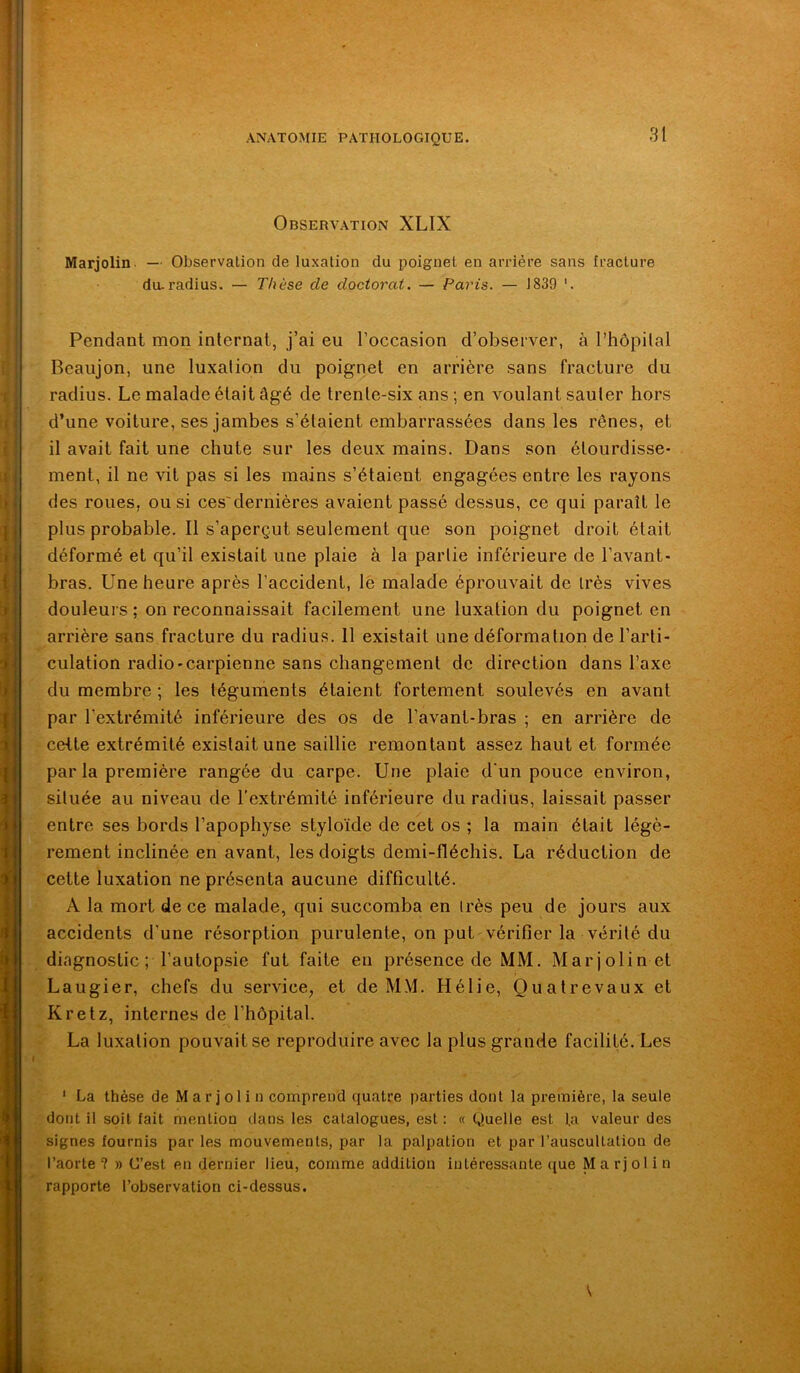 Observation XLIX Marjolin. — Observation de luxation du poignet en arriére sans fracture du-radius. — Thèse de doctorat. — Paris. — J839 Pendant mon internat, j’ai eu l’occasion d’observer, à l’hôpilal Beaujon, une luxation du poignet en arrière sans fracture du radius. Le malade était âgé de trente-six ans ; en voulant sauter hors d’une voiture, ses jambes s’étaient embarrassées dans les rênes, et il avait fait une chute sur les deux mains. Dans son étourdisse- ment, il ne vit pas si les mains s’étaient engagées entre les rayons des roues, ou si ces'dernières avaient passé dessus, ce qui paraît le plus probable. Il s’aperçut seulement que son poignet droit était déformé et qu’il existait une plaie à la partie inférieure de l’avant- bras. Une heure après l’accident, lè malade éprouvait de très vives douleurs ; on reconnaissait facilement une luxation du poignet en arrière sans fracture du radius. 11 existait une déformation de l’arti- culation radio'Carpienne sans changement de direction dans l’axe du membre ; les téguments étaient fortement soulevés en avant par l’extrémité inférieure des os de l’avant-bras ; en arrière de cette extrémité existait une saillie remontant assez haut et formée par la première rangée du carpe. Une plaie d'un pouce environ, située au niveau de l’extrémité inférieure du radius, laissait passer entre ses bords l’apophyse styloïde de cet os ; la main était légè- rement inclinée en avant, les doigts demi-fléchis. La réduction de cette luxation ne présenta aucune difficulté. A la mort de ce malade, qui succomba en irès peu de jours aux accidents d’une résorption purulente, on put vérifier la vérité du diagnostic ; l’autopsie fut faite eu présence de MM. Marjolin et Laugier, chefs du service, et de MM. Hélie, Quatrevaux et Kretz, internes de l’hôpital. La luxation pouvait se reproduire avec la plus grande facilité. Les * La thèse de Marjolin comprend quatre parties dont la première, la seule dont il soit fait mention dans les catalogues, est: « Quelle est fa valeur des signes fournis par les mouvements, par la palpation et par l’auscultation de l’aorte? » C’est en dernier lieu, comme addition intéressante <[ue Marjolin rapporte l’observation ci-dessus.