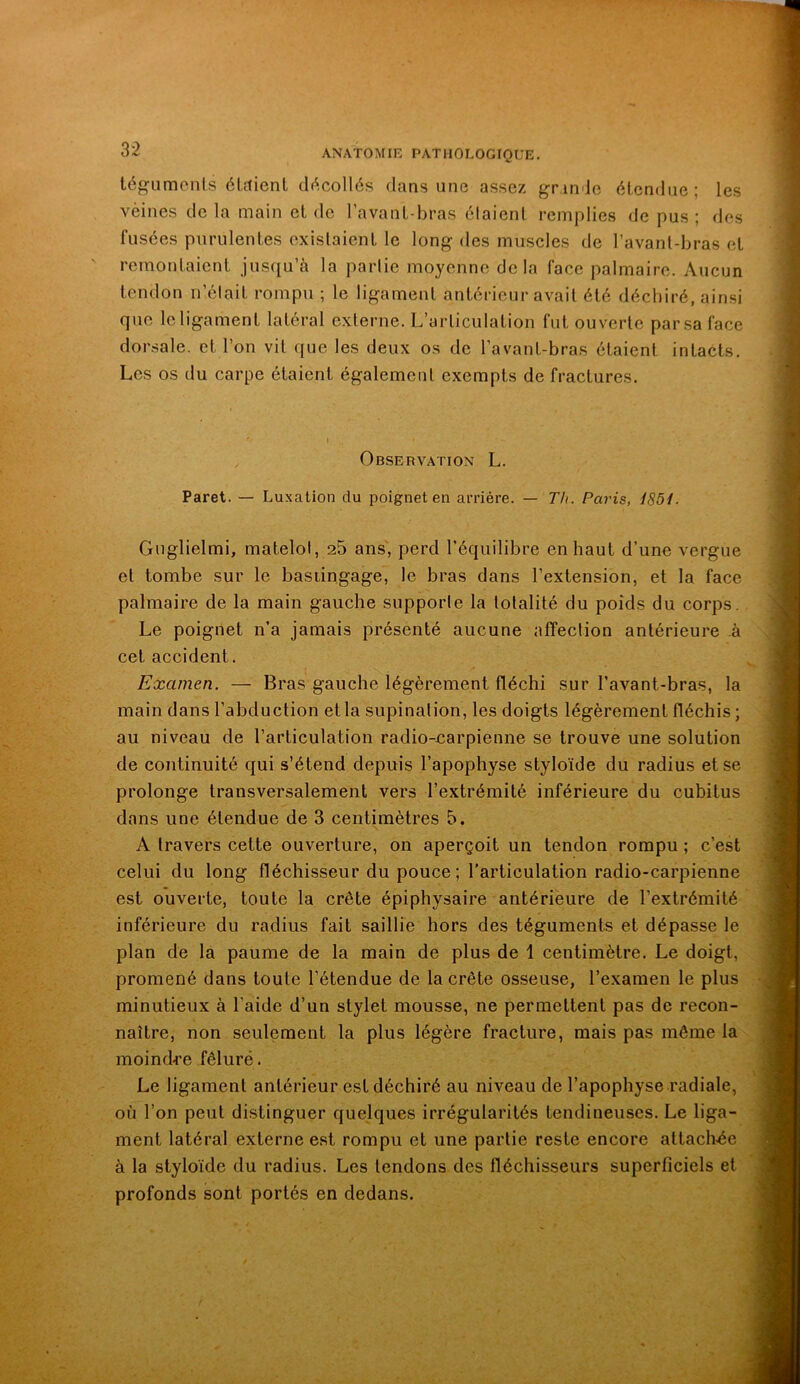 tégiimonls élrtient di^-collés dans une assez gr inde étendue ; les veines de la main et de l’avant-bras étaient remplies de pus ; des fusées purulentes existaient le long des muscles de l’avanl-bras et remontaient jusqu’à la partie moyenne delà face palmaire. Aucun tendon n’était rompu ; le ligament antérieur avait été déchiré, ainsi que le ligament latéral extenie. L’articulation fut ouverte par sa face dorsale, et l’on vit que les deux os de l’avant-bras étaient intacts. Les os du carpe étaient également exempts de fractures. I Observation L. Paret. — Luxation du poignet en arriére. — Th. Paris, i85i. Guglielmi, matelot, 25 ans, perd l’équilibre en haut d’une vergue et tombe sur le bastingage, le bras dans l’extension, et la face palmaire de la main gauche supporte la totalité du poids du corps. Le poignet n’a jamais présenté aucune affection antérieure à cet accident. Examen. — Bras gauche légèrement fléchi sur l’avant-bras, la main dans l’abduction etla supination, les doigts légèrement fléchis ; au niveau de l’articulation radio-narpienne se trouve une solution de continuité qui s’étend depuis l’apophyse styloïde du radius et se prolonge transversalement vers l’extrémité inférieure du cubitus dans une étendue de 3 centimètres 5. A travers cette ouverture, on aperçoit un tendon rompu ; c’est celui du long fléchisseur du pouce; l'articulation radio-carpienne est ouverte, toute la crête épiphysaire antériëure de l’extrémité inférieure du radius fait saillie hors des téguments et dépasse le plan de la paume de la main de plus de 1 centimètre. Le doigt, promené dans toute l’étendue de la crête osseuse, l’examen le plus minutieux à l’aide d’un stylet mousse, ne permettent pas de recon- naître, non seulement la plus légère fracture, mais pas même la moindre fêlure. Le ligament antérieur est déchiré au niveau de l’apophyse radiale, où l’on peut distinguer quelques irrégularités tendineuses. Le liga- ment latéral externe est rompu et une partie reste encore attach.éc à la styloïde du radius. Les tendons des fléchisseurs superficiels et profonds sont portés en dedans.
