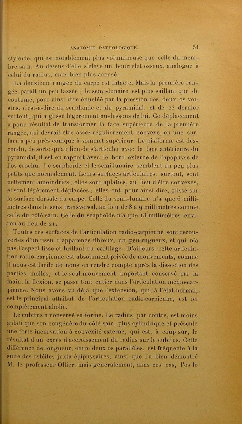 styloïde, qui esl nolablemcnl plus volumineuse que celle du mem- bre sain. Au-dessus d'elle s’élève un bourrelet osseux, analogue à celui du radius, mais bien plus accusé. La deuxième rangée du carpe est intacte. Mais la première ran- gée paraît un peu lassée ; le semi-lunaire est plus saillant que de coutume, pour ainsi dire énucléé par la pression des deux os voi- sins, c’est-à-dire du scaphoïde et du pyramidal, et de cé dernier surtout, qui a glissé légèrement au-dessous de lui. Ce déplacement a pour résultat de transformer la face supérieure de la première rangée, qui devrait être assez régulièrement convexe, en une sur- face à peu près conique à sommet supérieur. Le pisiforme est des- cendu, de sorte qu’au lieu*de s’articuler avec la face antérieure du pyramidal, il est en rapport avec le bord externe de l’apophyse de l’os crochu. I e scaphoïde et le semi-lunaire semblent un peu plus petits que normalement. Leurs surfaces articulaires, surtout, sont nettement amoindries; elles sont aplaties, au lieu d’être convexes, et sont légèrement déplacées ; elles ont, pour ainsi dire, glissé sur la surface dorsale du carpe. Celle du semi-lunaire n’a que 6 milli- mètres dans le sens transversal, au lieu de8 à 9 millimètres comme celle du côté sain. Celle du scaphoïde n’a que i3 millimètres envi- ron au lieu de 21. Toutes ces surfaces de l’articulation radio-carpienne sont recou- vertes d’un tissu d’apparence fibreux, un peu rugueux, et qui n’a pas,l’aspect lisse et brillant du cartilage. D’ailleurs, celte articula- tion radio-carpienne est absolument privée de mouvements, comme il nous est facile de nous en rendre compte après la dissection des parties molles, et le seul mouvement important conservé par la main, la flexion, se passe tout entier dans l’articulation médio-car- pienne. Nous avons vu déjà que l’extension, qui, à l’étal normal, est le principal attribut de l’articulation radio-carpienne, est ici complètement abolie. Le cubitus a conservé sa forme. Le radius, par contre, est moins aplati que son congénère du côté sain, plus cylindrique et présente une forte incurvation à convexité externe, qui est, à coup sûr, le résultat d’un excès d’accroissement du radius sur le cubitus. Cette différence de longueur, entre deux os parallèles, esl fréquente à la suite des ostéites juxta-épiphysaires, ainsi que l’a bien démontré M. le professeur Ollier, mais généralement, dans ces cas, l’os le