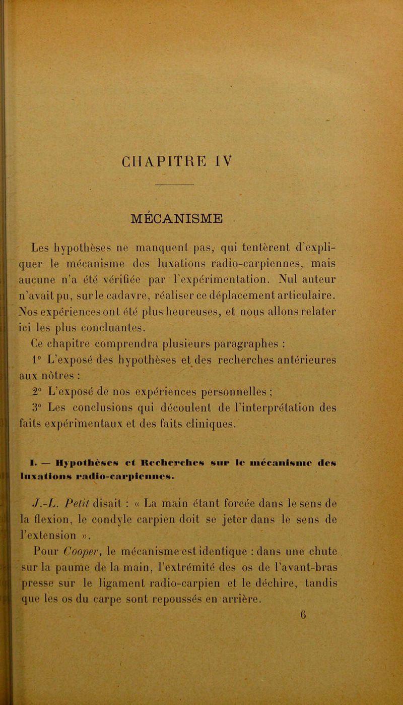 CHAPITRE IV MÉCANISME . Les hypothèses ne manquent pas, qui tentèrent d’expli- quer le mécanisme des luxations radio-carpiennes, mais aucune n’a été vérifiée par l’expérimentation. Nul auteur n’avait pu, sur le cadavre, réaliser ce déplacement articulaire. Nos expériences ont été plus heureuses, et nous allons relater ici les plus concluantes. Ce chapitre comprendra plusieurs paragraphes : 1° L’exposé des hypothèses et des recherches antérieures aux nôtres : 2° L’exposé de nos expériences personnelles ; 3° Les conclusions qui découlent de l’interprétation des faits expérimentaux et des faits cliniques. I. — ci Rcclic5*clic«i stiii* le mécaiiiisiiie des liixaiioiis l'adio-caepieiiiies. J. -L. Petit disait : « La main étant forcée dans le sens de la flexion, le condyle carpien doit se jeter dans le sens de l’extension ». Pour Cooper, le mécanisme est identique : dans une chute sur la paume de la main, l’extrémité des os de l’avant-bras presse sur le ligament radio-carpien et le déchire, tandis que les os du carpe sont repoussés en arrière.