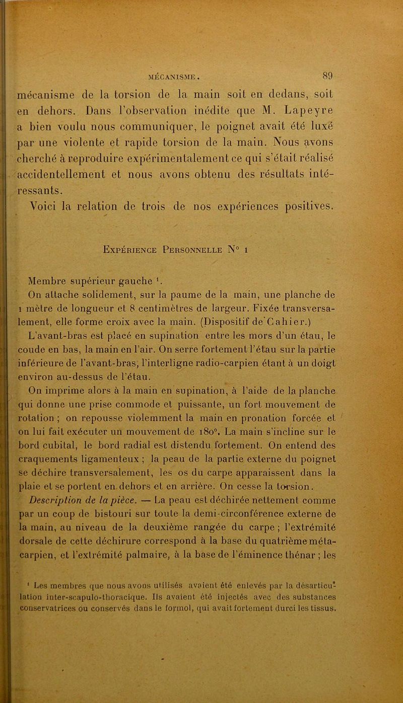 mécanisme de la torsion de la main soit en dedans, soit en dehors. Dans l’observation inédite que M. Lapeyre a bien voidu nous communiquer, le poignet avait été luxé par une violente et rapide torsion de la main. Nous avons cherché à reproduire expérimentalement ce qui s’était réalisé accidentellement et nous avons obtenu des résultats inté- ressants. Voici la relation de trois de nos expériences positives. Expérience Personnelle N° i Membre supérieur gauche ^ On allache solidement, sur la paume de la main, une planche de 1 mètre de longueur et 8 centimètres de largeur. Fixée transversa- lement, elle forme croix avec la main. (Dispositif de Cahier.) L’avant-bras est placé en supination entre les mors d’un étau, le coude en bas, la main en l’air. On serre fortement l’étau sur la partie inférieure de l’avant-bras, l’interligne radio-carpien étant à un doigt environ au-dessus de l’étau. On imprime alors à la main en supination, à l’aide de la planche qui donne une prise commode et puissante, un fort mouvement de rotation ; on repousse violemment la main en pronation forcée et on lui fait exécuter un mouvement de i8o°. La main s’incline sur le bord cubital, le bord radial est distendu fortement. On entend des craquements ligamenteux ; la peau de la partie externe du poignet se déchire transversalement, les os du carpe apparaissent dans la plaie et se portent en dehors et en arrière. On cesse la tcH’sion. Description de la pièce. — La peau est déchirée nettement comme par un coup de bistouri sur toute la demi-circonférence externe de la main, au niveau de la deuxième rangée du carpe ; l’extrémité dorsale de cette déchirure correspond à la base du quatrième méta- carpien, et l’exlrémité palmaire, à la base de l’éminence thénar ; les ‘ Les membres que nous avons utilisés avaient été enlevés par la désarticu- lation inter-scapulo-thoracifiue. Ils avaient été injectés avec des substances conservatrices ou conservés dans le fofinol, qui avait fortement durci les tissus.