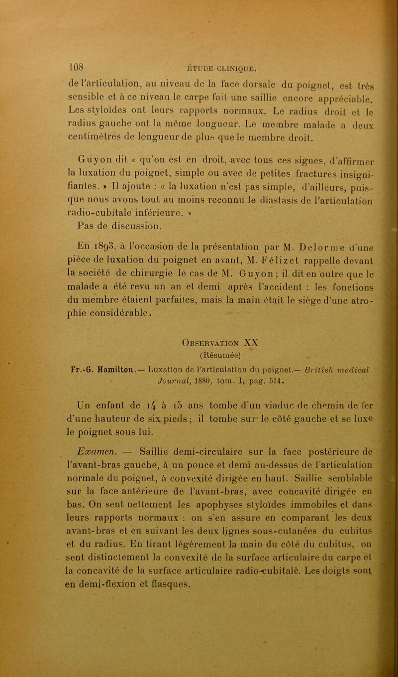 de Tarticulation, au niveau de la face dorsale du poignet, est très sensible et à ce niveau le carpe fait une saillie encore appréciable. Les styloïdes ont leurs rapports normaux. Le radius droit et le radius gauche ont la même longueur. Le membre malade a deux centimètres de longueur de plus que le membre droit. Guy on dit « qu’on est en droit, avec tous ces signes, d’affirmer la luxation du poignet, simple ou avec de petites fractures insigni- fiantes. » Il ajoute : « la luxation n’est pas simple, d’ailleurs, puis- que nous avons tout au moins reconnu le diastasis de rarliculation radio-cubitale inférieure. » Pas de discussion. En 1898, à l’occasion de la présentation par M. Delorme d'une pièce de luxation du poignet en avant, M. Félizet rappelle devant la société de chirurgie le cas de M. Guyon; il dit en outre que le malade a été revu un an et demi après l’accident ; les fonctions s du membre étaient parfaites, mais la main était le siège d’une atro- phie considérable. Observation XX (Résumée) Fr.-G. Hamilton.— Luxation de l'articulation du poignet.— British medical Journal, 1880, tom. 1, pag. 514. Un enfant de i4 à i5 ans tombe d’un viaduc de chemin de fer d'une hauteur de six pieds ; il tombe sur le côté gauche et se luxe le poignet sous lui. Examen. — Saillie demi-circulaire sur la face postérieure de l’avant-bras gauche, à un pouce et demi au-dessus de l’articulation normale du poignet, à convexité dirigée en haut. Saillie semblable sur la face antérieure de l’avant-bras, avec concavité dirigée en bas. On sent nettement les apophyses styloïdes immobiles et dans leurs rapports normaux : on s’en assure en comparant les deux avant-bras et en suivant les deux lignes sous-culanées du cubitus et du radius. En tirant légèrement la main du côté du cubitus, on sent distinctement la convexité de la surface articulaire du carpe et la concavité de la surface articulaire radio-cubitalè. Les doigts sont en demi-flexion et flasques.