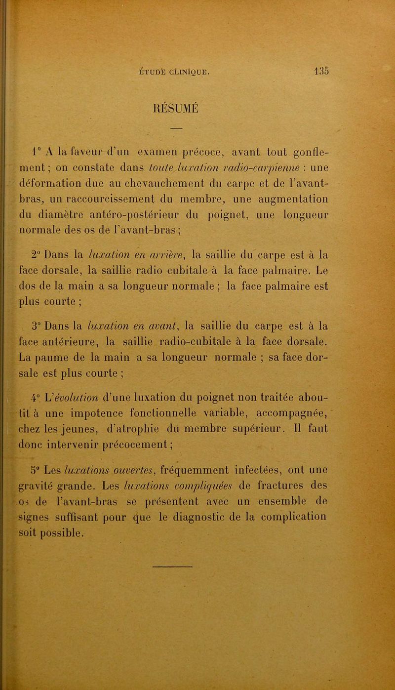 RÉSUMÉ 1“ A la faveur d’un examen précoce, avant tout gonfle- 2 bras^ un raccourcissement du membre, une augmentation 2° Dans la luxation en arrière, la saillie du carpe est à la dos de la main a sa longueur normale ; la face palmaire est plus courte ; face antérieure, la saillie radio-cubitale à la face dorsale. La paume de la main a sa longueur normale ; sa face dor- 4“ L'évolution d’une luxation du poignet non traitée abou- tit à une impotence fonctionnelle variable, accompagnée, ‘ chez les jeunes, d’atropbie du membre supérieur. 11 faut donc intervenir précocement ; 5“ Les luxations ouvertes, fréquemment infectées, ont une gravité grande. Les luxations compliquées de fractures des os de l’avant-bras se présentent avec un ensemble de signes suffisant pour que le diagnostic de la complication soit possible. 'Ornent; on constate dans touteÀuxation radio-carpienne : une Vi du diamètre antéro-postérieur du poignet, une longueur Ix normale des os de l’avant-bras ; S face dorsale, la saillie radio cubitale à la face palmaire. Le 3° Dans la luxation en avant, la saillie du carpe est à la sale est plus courte ; \