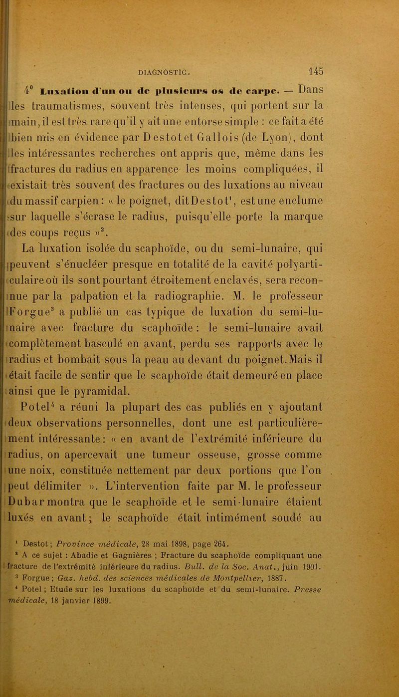 4“ LiixaUoii d’uii on de pliiisiciii*!!» os tic carpe. — Dans les traumatismes, souvent très intenses, qui portent sur la imain, il est très, rare qu’il y ait une entorse simple : ce fait a été ibien mis en évidence par Des tôt et Gallois (de Lyon), dont lies intéressantes recherches ont appris que, même dans les ifractures du radius en apparence^ les moins compliquées, il existait très souvent des fractures ou des luxations au niveau (dumassif carpien: u le poignet, ditDestoD, estime enclume ?SLir laquelle s’écrase le radius, puisqu’elle porte la marque des coups reçus La luxation isolée du scaphoïde, ou du semi-lunaire, qui ipeuvenl; s’énucléer presque en totalité de la cavité polyarti- culaireoù ils sont pourtant étro-itement enclavés, sera recon- nue par la palpation et la radiographie. M. le professeur IForgue^ a publié un cas typique de luxation du semi-lu- naire avec fracture du scaphoïde : le semi-lunaire avait complètement basculé en avant, perdu ses rapports avec le radius et bombait sous la peau au devant du poignet.Mais il était facile de sentir que le scaphoïde était demeuré en place ainsi que le pyramidal. PoteD a réuni la plupart des cas publiés en y ajoutant deux observations personnelles, dont une est particulière- ment intéressante : « en avant de l’extrémité inférieure du radius, on apercevait une tumeur osseuse, grosse comme une noix, constituée nettement par deux portions que l’on peut délimiter ». L’intervention faite par M. le professeur Dubar montra que le scaphoïde et le semi-lunaire étaient luxés en avant ; le scaphoïde était intimément soudé au ‘ Destot ; Province médicale, 28 mai 1898, page 264. * A ce sujet : Abadie et Gagniéres ; Fracture du scaphoïde compliquant une fracture de l’extrémité inférieure dii radius. Bull, de la Soc. Anat., juin 1901. * Forgue ; Gas. hebd. des sciences médicales de Montpellier, 1887. * Potel ; Etude sur les luxations du scaphoïde et du semi-lunaire. Presse médicale, 18 janvier 1899.