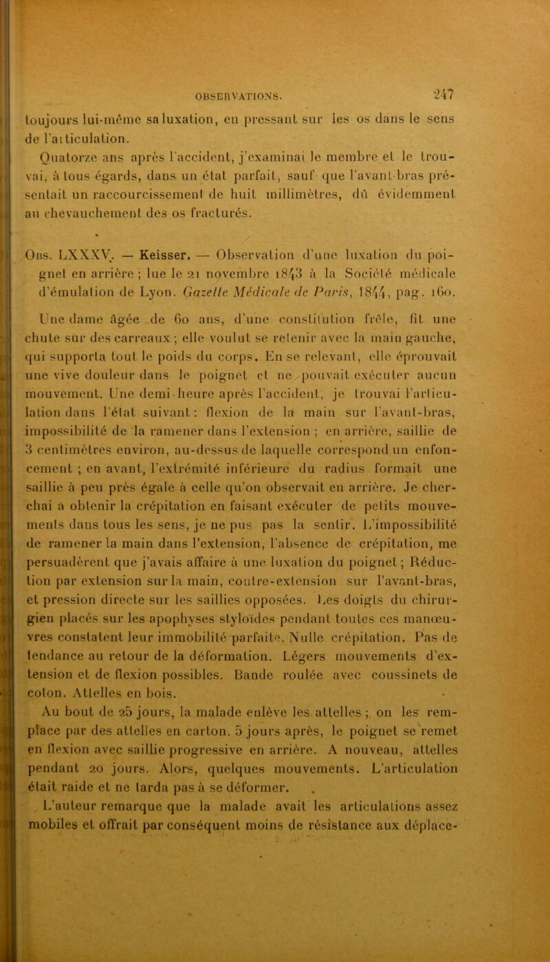 toujours lui-méme sa luxation, en pressant sur les os dans le sens de l’ai ticulation. Quatorze ans après raccident, j’examinai le membre et le trou- vai, à tous égards, dans un état parfait, sauf que l’avant-bras pré- sentait un raccourcissemenl de huit millimètres, dû évidemment au chevauchement des os fracturés. * Obs. LXXXV. — Keisser. — Observation d’une luxation du poi- gnet en arrière ; lue le 21 novembre i843 à la Société médicale d’émulation de Lyon. Gazelle Médicale de Paris, 1844, pag- Une dame âgée de 60 ans, d’une constitution frôle, fit une chute sur des carreaux ; elle voulut se retenir avec la main gauche, qui supporta tout le poids du corps. En se relevant, elle éprouvait une vive douleur dans le poignet et ne pouvait exécuter aucun mouvement. Une demi-heure après l’accident, je trouvai l’arlicu- lalion dans l’état suivant : flexion de la main sur l’avant-bras, impossibilité de la ramener dans l’extension ; en arrière, saillie de 3 centimètres environ, au-dessus de laquelle correspond un enfon- cement ; en avant, l’extrémité inférieure du radius formait une saillie à peu près égale à celle qu’on observait en arrière. Je cher- chai a obtenir la crépitation en faisant exécuter de petits mouve- ments dans tous les sens, je ne pus pas la sentir, l/impossibilité de ramener la main dans l’extension, l’absence de crépitation, me persuadèrent que j’avais affaire à une luxation du poignet; Réduc- tion par extension sur la main, coutre-exten.sion sur l’avant-bras, et pression directe sur les saillies opposées. Les doigts du chirur- gien placés sur les apophyses styloïdes pendant toutes ces manœu- vres constatent leur immobilité parfaite. Nulle crépitation. Pas de tendance au retour de la déformation. Légers mouvements d’ex- tension et de flexion possibles. Bande roulée avec coussinets de coton. Attelles en bois. Au bout de 25 jours, la malade enlève les attelles on les rem- place par des attelles en carton. 5 jours après, le poignet se'remet en flexion avec saillie progressive en arrière. A nouveau, attelles pendant 20 jours. Alors, quelques mouvements. L’articulation était raide et ne tarda pas à se déformer. L’auteur remarque que la malade avait les articulations assez mobiles et offrait par conséquent moins de résistance aux déplace-