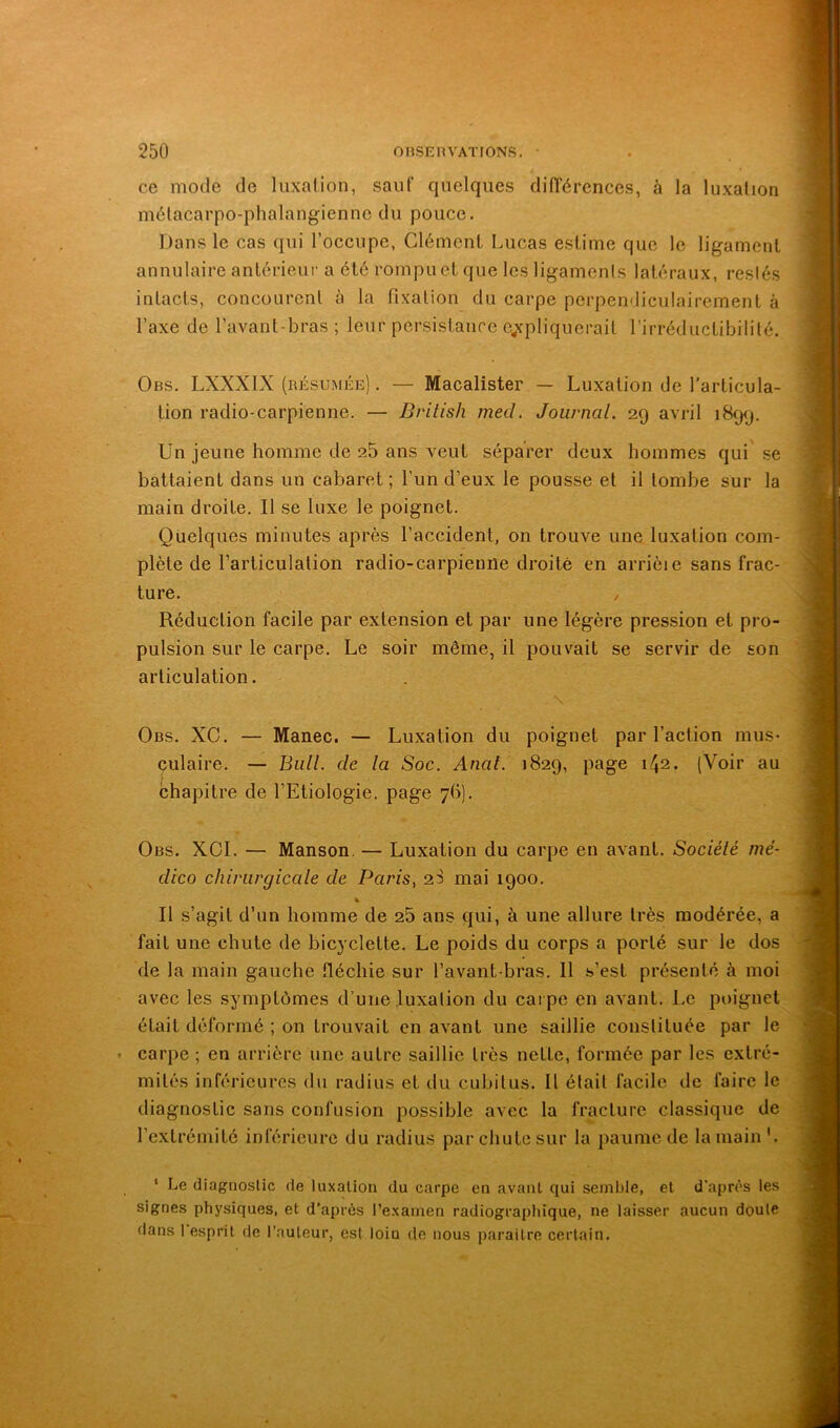 ce mode de liixalion, sauf quelques différences, à la luxation métacarpo-phalangienne du pouce. Dans le cas qui l’occupe, Clément Lucas estime que le ligament annulaire antérieur a été rompu et que les ligaments latéraux, restés intacts, concourent à la fixation du carpe perpendiculairement à l’axe de l’avant-bras ; leur persistance c^ipliqucrait l’irréductibilité. Obs. LXXXIX (résumée) . — Macalister — Luxation de l’articula- tion radio-carpienne. — British med, Journal. 29 avril 1899. Un jeune homme de 25 ans veut séparer deux hommes qui se battaient dans un cabaret; l’un d’eux le pousse et il tombe sur la main droite. Il se luxe le poignet. Quelques minutes après l’accident, on trouve une luxation com- plète de l’articulation radio-carpienne droite en arrièie sans frac- ture. Réduction facile par extension et par une légère pression et pro- pulsion sur le carpe. Le soir môme, il pouvait se servir de son articulation. Obs. XC. — Manec. — Luxation du poignet par l’action mus- culaire. — Bull, de la Soc. Anal. 1829, page 142. (Voir au chapitre de l’Etiologie, page 76). Obs. XOI. — Manson. — Luxation du carpe en avant. Sociélé nié- dico chirurgicale de Paris, 2S mai 1900. Il s’agit d’un homme de 25 ans qui, à une allure très modérée, a fait une chute de bicyclette. Le poids du corps a porté sur le dos de la main gauche fléchie sur l’avant-bras. Il s’est présenté à moi avec les symptômes d’une luxation du cai pe en avant. Le poignet était déformé ; on trouvait en avant une saillie constituée par le carpe ; en arrière une autre saillie très nette, formée par les extré- mités inférieures du radius et du cubitus. Il était facile de faire le diagnostic sans confusion possible avec la fracture classique de ‘ Le diagnostic de luxation du carpe en avant qui sembie, et d'après tes signes physiques, et d’après l’examen radiographique, ne laisser aucun doute dans 1 esprit de l’auteur, est loin de nous paraître certain.