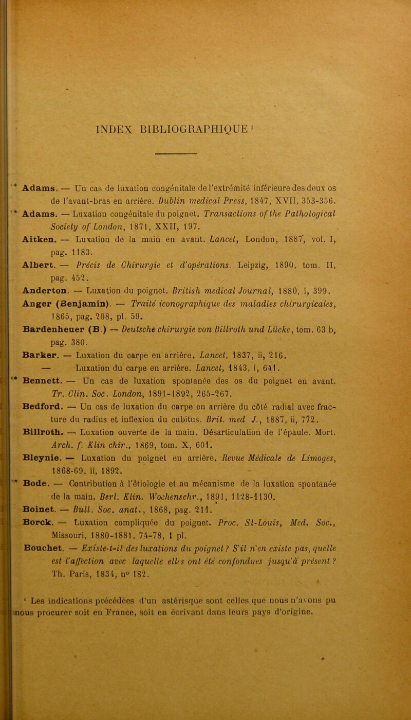 INDEX BIBLIOGRAPHIQUE! ' y ' ■ '* Adams. — Un cas de luxation congénitale derexlréraité inférieure des deux os de l'avaut-bras en arrière. Dublin medical Press, 1847, XVII, 353-356. '* Adams. —Luxation congénitale du poignet. Transactions ofthe Pathological Society of London, 1871, XXII, 197. Aitken. — Luxation de la main en avant. Lancet^ London, 188T, vol. I, pag. 1183. Albert. — Précis de Chirurgie et d’opérations. Leipzig, 1890, tom. Il, pag. 452. ' ^ Anderton. — Luxation du poignet. British medical Journal, 1880, i, 399. Anger (Benjamin). — Traité iconographique des maladies chirurgicales, 1865, pag. 208, pl. 59. Bardenheuer (B.) — Deutsche chirurgie von Bitlroth und Lücke, tom. 63 b, pag. 380. Barker. — Luxation du carpe en arrière. Lancet, 1837, ii, 216. — Luxation du carpe en arrière. Lancet, 1843, i, 641. ’• Bennett. — Un cas de luxation spontanée des os du poignet en avant. Tr. Clin. Soc. London, 1891-1892, 265-267. Bedford. — Un cas de luxation du carpe .en arrière du côté radial avec frac- ture du radius et inflexion du cubitus. Brit. med J., 1887, ii, 772. Billroth. —. Luxation ouverte de la main. Désarticulation de l’épaule. Mort. Arch. f. Klin chir,, 1869, tom. X, 601. Bleynie. — Luxation du poignet en arrière. Revue Médicale de Limoges, 1868-69, ii, 1892. * Bode. — Contribution à l’étiologie et au mécanisme de la luxation spontanée de la main. Berl. Klin. M^ochenschr., 1891, 1128-1130. Boinet. — Bull. Soc. anat., 1868, pag. 211. Borck. — Luxation compliquée du poignet. Proc. St-Louis, Med. Soc,, Missouri, 1880-1881, 74-78, 1 pl. Bouchet. — Existe-t-il des luxations du poignet ? S'il n'en existe pas, quelle est l’affection avec laquelle elles ont été confondues jusqu'a présent ? Th. Paris, 1834, n° 182. * * Le.s indications précédées d’un astérisque sont celles que nous n’avons pu mous procurer soit en France, soit en écrivant dans leurs pays d’origine.