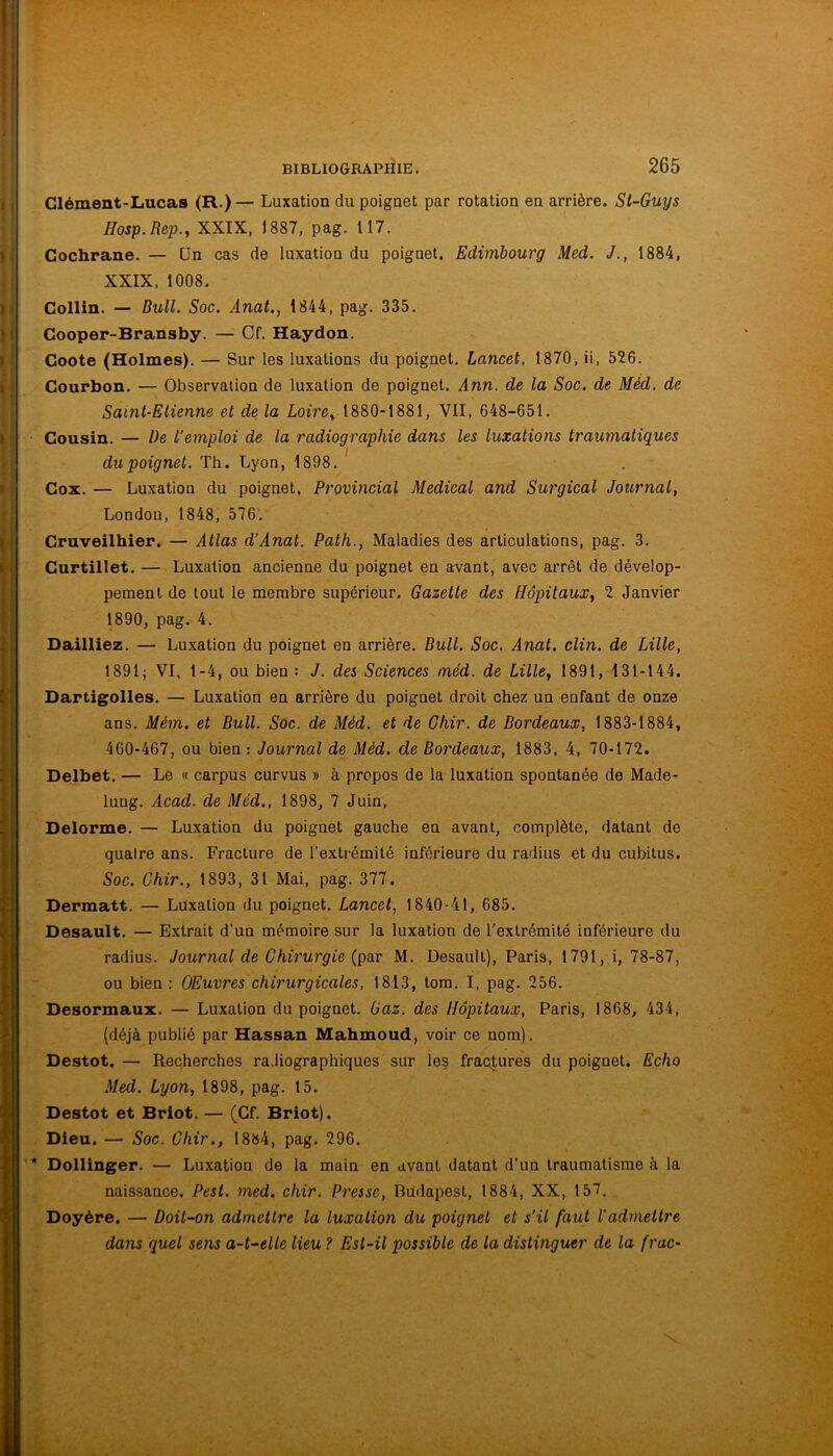 Glément-Lucas (R.) — Luxation du poignet par rotation en arrière. St-Guys Hosp.Rep., XXIX, 1887, pag. 117. Gochrane. — ün cas de luxation du poignet. Edimbourg Med. J., 1884, XXIX, 1008. Gollin. — Bull. Soc. Ànat., 1844, pag. 335. Gooper-Bransby. — Cf. Haydon. Goote (Holmes). — Sur les luxations du poignet. Lancet, 1870, ii, 526. Gourbon. — Observation de luxation de poignet. Ann. de la Soc. de Méd. de Saint-Etienne et de la Loire,, 1880-1881, VII, 648-651. Gousin. — De l’emploi de la radiographie dans les luxations traumatiques I du poignet. Th. Lyon, 1898. Gox. — Luxation du poignet, Provincial Medical and Surgical Journal, London, 1848, 576. Gruveilhier. — Atlas d’Anat. Path., Maladies des articulations, pag. 3. Gurtillet. — Luxation ancienne du poignet en avant, avec arrêt de dévelop- pement de tout le membre supérieur. Gazelle des Hôpitaux^ 2 Janvier 1890, pag. 4. Bailliez. — Luxation du poignet en arrière. Bull. Soc. Anat. clin, de Lille, 1891; VI, 1-4, ou bien : J. des Sciences méd. de Lille^ 1891, 131-144. Dartigolles. — Luxation en arrière du poignet droit chez un enfant de onze ans. Mém. et Bull. Soc. de Méd. et de Ghir. de Bordeaux, 1883-1884, 460-467, ou bien: Journal de Méd. de Bordeaux, 1883, 4, 70-172. Delbet. — Le « carpus curvus » à propos de la luxation spontanée de Made- lung. Acad, de Méd., 1898, 7 Juin, Delorme. — Luxation du poignet gauche en avant, complète, datant de quatre ans. Fracture de l'extrémité inférieure du radius et du cubitus. Soc. Ghir., 1893, 31 Mai, pag. 377. Dermatt. — Luxation du poignet. Lancet, 1840-41, 685. Desault. — Extrait d'un mémoire sur la luxation de l'extrémité inférieure du radius. Journal de Ghirurgie (par M. Desault), Paris, 1791,,i, 78-87, ou bien : Œuvres chirurgicales, 1813, tom. I, pag. 256. Desormaux. — Luxation du poignet. Gaz. des Hôpitaux, Paris, 1868, 434, (déjà publié par Hassan Mahmoud, voir ce nom). Destot. — Recherches ra.liographiques sur les fractures du poignet. Echo Med. Lyon, 1898, pag. 15. Destot et Briot. — (Cf. Briot). Dieu. — Soc. Ghir., 1884, pag. 296. Dolllnger. — Luxation de la main en avant datant d’un traumatisme à la naissance. Pest. med. chir. Presse, Budapest, 1884, XX, 157. Doyère. — Doit-on admettre la luxation du poignet et s’il faut l'admettre dans quel sens a-t-elle lieu ? Est-il possible de la distinguer de la frac-
