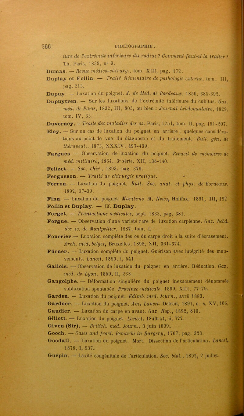 ture de l'extrémité inférieure du radius ? Comment faut-il la traiter ? Th. Paris, 1839, n» 9. Dumas. —Revue médico-chirurg., tom. XIII, pag. 172. Duplay et Follin. — Traité élémentaire de palhologie externe, tom, III, pag.213. ■ Dupuy. — Luxation du poignet. J. de Méd. de Bordeaux, 1850, 385-392. Dupuytren. — Sur les luxations de l’extrémité inférieure du eubitus. Gaz. méd. de Paris, 1832, III, 803, ou bien: Journal hebdomadaire, 1829, tom. IV, 33. Duverney. — Traité des maladies des os. Paris, 1751, tom. II, pag. 191-207. Eloy. — Sur un cas de luxation du poignet en arrière ; quelques considéra- tions au point de vue du diagnostic et du traitement. Bull. gén. de thérapeut., 1873, XXXIV, 493-499. Fargues. — Observation de luxation du poignet. Recueil de mémoires de méd. militaire., 1864, 3® série, XII, 138-140. Felizet. — Soc. chir., 1893. pag. 379. Fergusson. — Traité de chirurgie pratique. Ferron. — Luxation du poignet. Bull. Soc. anat. et phys. de Bordeaux, 1892, 37-39. Finn. — Luxation du poignet, Maritime M. News, Halifax, 1891, III, 192 Follin et Duplay. — Cf. Duplay. Forget. — Transactions médicales, sept. 1833, pag. 381. Forgue. — Observation d’une variété rare de luxation carpienne. Gaz. hebd. des sc. de Montpellier, 1887, tom. I. Fourrier.— Luxation complète des os du carpe droit ,41a suite d’écrasement. Arch. méd. belges, Bruxelles, 1898, Xll, 361-374. Fürner. — Luxation complète du poignet. Guérison avec intégrité des mou- vements. Lancet, 1890, i, 541. Gallois. — Observation de luxation du poignet en arrière. Réduction. Gaz. méd. de Lyon, 1850, II, 233. Gangolpbe. — Déformation singulière du poignet inexactement dénommée subluxation spontanée. Province médicale, 1899, XIII, 77-79. Garden. — Luxation du poignet. Edimb. med. Journ., avril 1883. Gardner. — Luxation du .poignet. Am. Lancet- Detroit, 1891, n. s. XV, 406, Gaudier. — Luxation du carpe en avant. Gaz. Hop., 1892, 810. Gillott. — Luxation du poignet. Lancet. 1840-41, ii, 722. Given (Sir). — Drilish. med. Journ., 3 juin 1899. Gooch. —Cases and fracl. Remarks in Surgery, 1767, pag. 323. Goodall. —Luxation du poignet. Mort. Dissection de l’articulation. Lancet, 1878, I, 937. Guépin. — Laxité congénitale de l'articulation. Soc. biol., 1892, 2 Juillet.
