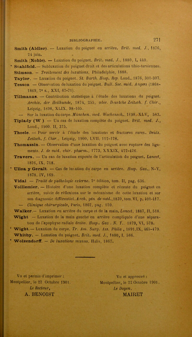 Smith (Aldler). — Luxation du poignet en arrière. Brit. med, J., 1876, 24 juin. * Smith (Noble). — Luxation du poignet. Brit. med. J., 1880, I, 440. * Stahlfeld.— Subluxalion du poignet droit et désarticulations tibio-tarsiennes. Stimson. — Traitement des luxations, Philadelphie, 1888. Taylor. — Luxation du poignet. St. Barth. Hosp. Rcp. Lood., 1876, 301-307. Tesson — Observation de luxation du poignet. BuU. Soc. méd. Angers (1868- 1869, 2« s., XXI, 67-71). Tillmanus. — Contribution statistique à l’étude des luxations du poignet. Archiv. der Ileilkunde, 1874, 255, oder. Dtustche Zeitsch. f. Chir., Leipzig, 1898, XLIX, 98-105. — Sur la luxation du carpe. #ünc/ien. med. VKoc/tenic/i., 1898,-XLV, 583. Tiplady (W ). — Un cas de luxation complète du poignet. Brit. med. J., Lond., 1900. II, 375. Thoele. — Pour servir à l’étude des luxations et fractures rares. Ueùts. Zeitsch. f. Chir., Leipzig, 1900, LVII, 112-128. Thomassin. — Observation d’une luxation du poignet avec rupture des liga- ments. J. de med. chir. pharm., 1773, XXXIX, 422-426. Travers. — Un cas de luxation exposée de l’articulation du poignet. Lancet, 1826,IX, 718. * Ulloa y Gérait. — Cas de lu.xation du carpe en arrière. Hosp. Gaz., N-Y, 1878, IV, 169. Vidal — Traité de pathologie externe. 2« édition, tom. II, pag. 636. Voillemier. — Histoire d’une luxation complète et récente du poignet en arrière, suivie de réflexions sur le mécanisme de cette luxation et sur son diagnostic différentiel.4 J’c/i. gén. de 1839, tom.VI, p. 401-417. — Clinique chirurgicale, Paris, 1862, pag. 120. ' Walker.— Luxation en arrière du carpe et de la main. Lancet, 1887, II, 518. Wight — Luxation de la main gauche en arrière compliquée il'une sépara- tion de l'apophyse radiale droite. Hosp. Gaz .N. Y.. 1879, VI, 578. * Wight.— Luxation du carpe. Tr. Am. Surg. Ass. Phila , 1891,IX, 465-479. Whitby. — Luxation du poignet. Brit. med. J., 1880, I, 586. * Wolzendorff. — l)e luxatione minus. Halis, 1867. Vu et permis d’imprimer : Montpellier, le 22 Octobre 1901. Le Recteur, A. BENOIST Vu et approuvé : Montpellier, le 22 Octobre 1901. Le Doyen, MAIRET