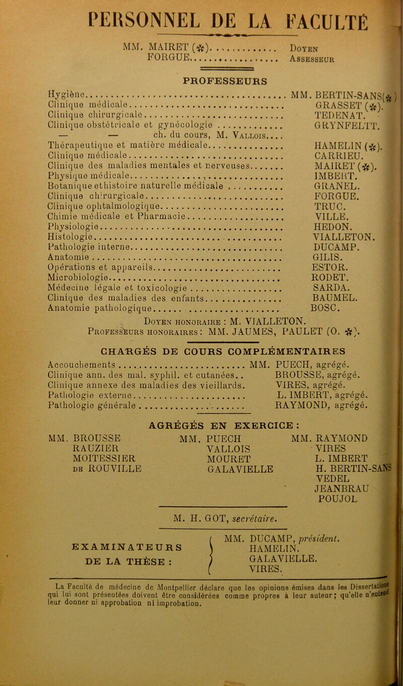 PERSONNEL DE LA FACULTÉ t MM. MAIRET - Doyen FORGUE Assesseur PROFESSEURS Hygiène MM. BERTIN-SANSf* ) Clinique médicale GRASSET Clinique chirurgicale TEDENAT. Clinique obstétricale et gynécologie GRYNFELTT. — — ch. du cours, M. Vallois Thérapeutique et matière médicale HAMELIN (^). Clinique médicale CARRIEU. Clinique des maladies mentales et nerveuses MAIRET (^). Physique médicale IMBEÜT. Botanique ethistoire naturelle médicale GRANEL. Clinique chirurgicale FORGUE. Clinique ophtalmologique TRUC. Chimie médicale et Pharmacie VILLE. Physiologie HEDON. Histologie YIALLETON. Pathologie interne DUCAMP. Anatomie GILIS. Opérations et appareils ESTOR. Microbiologie RODET. Médecine légale et toxicologie SARDA. Clinique des maladies des enfants BAUMEL. Anatomie pathologique BOSC. Doyen honoraire : M. VIALLETON. Profess'eurs HONORAIRES : MM. JAUMES, PAULET (O. CHARGÉS DE COURS COMPLÉMENTAIRES Accouchements MM. PUECH, agrégé. Clinique ann. des mal. syphil. et cutanées.. BROUSSE, agrégé. Clinique annexe des maladies des vieillards. VIRES, agrégé. Pathologie externe L. IMBERT, agrégé. Pathologie générale ' RAYMOND, agrégé. AGRÉGÉS EN EXERCICE : MM. BROUSSE MM. PUECH MM. RAYMOND RAUZIER VALLOIS VIRES MOITESSIER MOURET L. IMBERT DE ROUVILLE GALAVIELLE H. BERTIN-SANS ■ VEDEL JEANBRAU POUJOL , M. H. GOT, secrétaire. ( MM. DUCAMP, président. EXAMINATEURS \ HAMELIN. DE LA THÈSE : / GALAVIELLE. ( VIRES. La Faculté de médecine de Montpellier déclare que les opinions émises dans les Disserlatio®* qui lui sont présentées doivent être considérées comme propres à leur auteur ; qu’elle u’enteu leur donner ni approbation ni improbation.