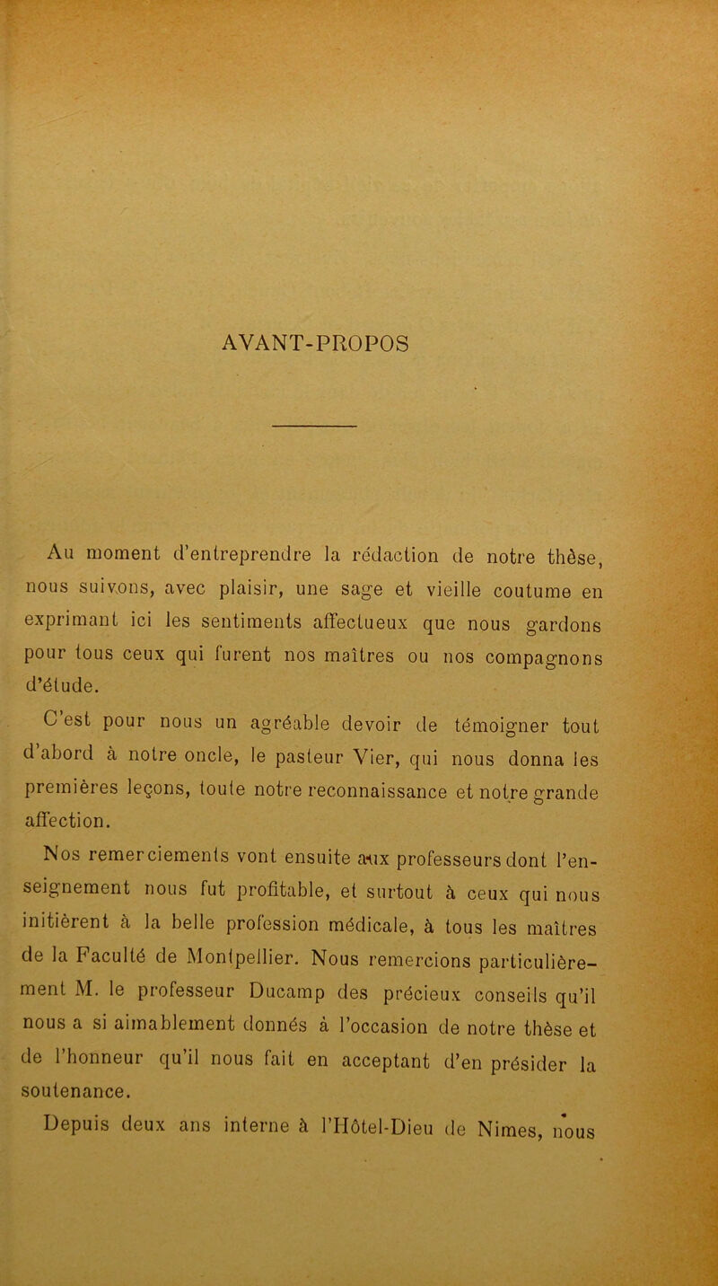 AVANT-PROPOS Au moment d’entreprendre la rédaction de notre thèse, nous suivons, avec plaisir, une sage et vieille coutume en exprimant ici les sentiments affectueux que nous gardons pour tous ceux qui furent nos maîtres ou nos compagnons d’étude. C est pour nous un agréable devoir de témoigner tout d abord à notre oncle, le pasteur Vier, qui nous donna les premières leçons, toute notre reconnaissance et notre grande affection. Nos remerciements vont ensuite aux professeurs dont l’en- seignement nous fut profitable, et surtout à ceux qui nous initièrent à la belle profession médicale, à tous les maîtres de la Faculté de Montpellier. Nous remercions particulière- ment M. le professeur Ducamp des précieux conseils qu’il nous a si aimablement donnés à l’occasion de notre thèse et de 1 honneur qu il nous fait en acceptant d’en présider la soutenance. Depuis deux ans interne à l’IIôtel-Dieu de Nimes, nous