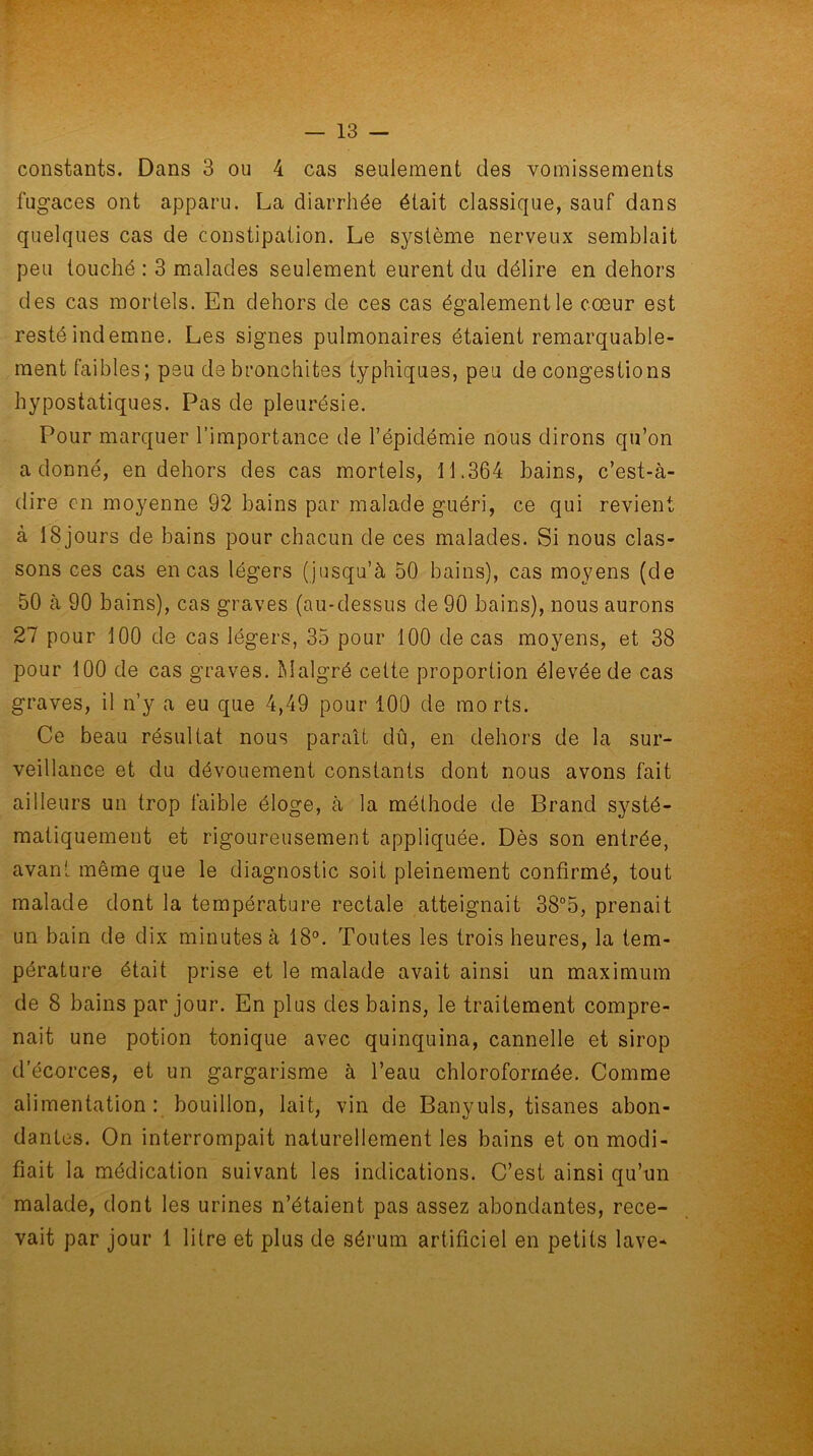 constants. Dans 3 ou 4 cas seulement des vomissements fugaces ont apparu. La diarrhée était classique, sauf dans quelques cas de constipation. Le système nerveux semblait peu touché : 3 malades seulement eurent du délire en dehors des cas mortels. En dehors de ces cas également le coeur est resté indemne. Les signes pulmonaires étaient remarquable- ment faibles; peu de bronchites typhiques, peu de congestions hypostatiques. Pas de pleurésie. Pour marquer l’importance de l’épidémie nous dirons qu’on adonné, en dehors des cas mortels, 11.364 bains, c’est-à- dire en moyenne 92 bains par malade guéri, ce qui revient à 18 jours de bains pour chacun de ces malades. Si nous clas- sons ces cas en cas légers (jusqu’à 50 bains), cas moyens (de 50 à 90 bains), cas graves (au-dessus de 90 bains), nous aurons 27 pour 100 de cas légers, 35 pour 100 de cas moyens, et 38 pour 100 de cas graves. Malgré cette proportion élevée de cas graves, il n’y a eu que 4,49 pour 100 de morts. Ce beau résultat nous parait dû, en dehors de la sur- veillance et du dévouement constants dont nous avons fait ailleurs un trop faible éloge, à la méthode de Brand systé- matiquement et rigoureusement appliquée. Dès son entrée, avant même que le diagnostic soit pleinement confirmé, tout malade dont la température rectale atteignait 38°5, prenait un bain de dix minutes à 18°. Toutes les trois heures, la tem- pérature était prise et le malade avait ainsi un maximum de 8 bains par jour. En plus des bains, le traitement compre- nait une potion tonique avec quinquina, cannelle et sirop d’écorces, et un gargarisme à l’eau chloroformée. Comme alimentation: bouillon, lait, vin de Banyuls, tisanes abon- dantes. On interrompait naturellement les bains et on modi- fiait la médication suivant les indications. C’est ainsi qu’un malade, dont les urines n’étaient pas assez abondantes, rece- vait par jour 1 litre et plus de sérum artificiel en petits lave*