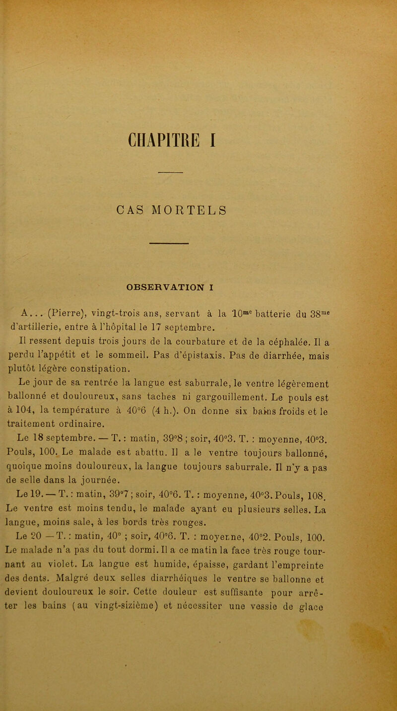 CHAPITRE I CAS MORTELS OBSERVATION I A... (Pierre), vingt-trois ans, servant à la '10me batterie du 38mc d'artillerie, entre à l’hôpital le 17 septembre. Il ressent depuis trois jours de la courbature et de la céphalée. Il a perdu l’appétit et le sommeil. Pas d’épistaxis. Pas de diarrhée, mais plutôt légère constipation. Le jour de sa rentrée la langue est saburrale, le ventre légèrement ballonné et douloureux, sans taches ni gargouillement. Le pouls est à 104, la température à 40°6 (4 h.). On donne six bains froids et le traitement ordinaire. Le 18 septembre. — T. : matin, 39°8 ; soir, 40°3. T. : moyenne, 40°3. Pouls, 100. Le malade est abattu. U a le ventre toujours ballonné, quoique moins douloureux, la langue toujours saburrale. Il n’y a pas de selle dans la journée. Le 19. — T. : matin, 39°7 ; soir, 40°6. T. : moyenne, 40°3. Pouls, 108. Le ventre est moins tendu, le malade ayant eu plusieurs selles. La langue, moins sale, à les bords très rouges. Le 20 — T. : matin, 40° ; soir, 40°6. T. : moyenne, 40°2. Pouls, 100. Le malade n’a pas du tout dormi. Il a ce matin la face très rouge tour- nant au violet. La langue est humide, épaisse, gardant l’empreinte des dents. Malgré deux selles diarrhéiques le ventre se ballonne et devient douloureux le soir. Cette douleur est suffisante pour arrê- ter les bains (au vingt-sizième) et nécessiter une vessie de glace