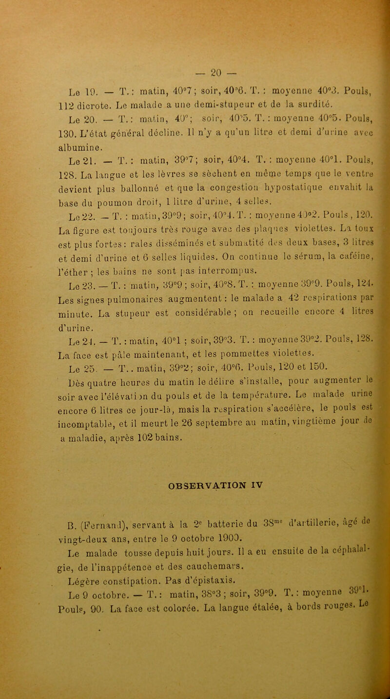 112 dicrote. Le malade a une demi-stupeur et de la surdité. Le 20. — T.: matin, 40°; soir, 4015. T. : moyenne 40°5. Pouls, 130. L’état général décline. 11 n’y a qu’un litre et demi d’urine avec albumine. Le 21. — T. : matin, 39°7 ; soir, 40°4. T. : moyenne 40°1. Pouls, 128. La langue et les lèvres se sèchent en même temps que le ventre devient plus ballonné et que la congestion hypostatique envahit la base du poumon droit, 1 litre d’urine, 4 selles. Le22. — T. : matin,39°9; soir,40°4.T. : moyenne4)°2. Pouls, 120. La figure est toujours très rouge avec des plaques violettes. La toux est plus fortes: raies disséminés et submatité des deux bases, 3 litres et demi d’urine et 6 selles liquides. On continue le sérum, la caféine, l’éther ; les bains ne sont pas interrompus. Le 23. — T. : matin, 39°9 ; soir, 40°8. T. : moyenne 39°9. Pouls, 124. Les signes pulmonaires augmentent : le malade a 42 respirations par minute. La stupeur est considérable ; on recueille encore 4 litres d’urine. Le 21. — T. : matin, 40°1 ; soir, 39°3. T. : moyenne 39°2. Pouls, 128. La face est pâle maintenant, et les pommettes violettes. Le 25. — T.. matin, 39°2; soir, 40°f). Pouls, 120 et 150. Dès quatre heures du matin le délire s’installe, pour augmenter le soir avec i’élévat i )n du pouls et de la température. Le malade urine encore 6 litres ce jour-là, mais la respiration s’accélère, le pouls est incomptable, et il meurt le 26 septembre au matin, vingtième jour de a maladie, après 102bains. OBSERVATION IV B. (Fernand), servant à la 2e batterie du 3Smc d'artillerie, âgé de vingt-deux ans, entre le 9 octobre 1900. Le malade tousse depuis huit jours. Il a eu ensuite de la céphalal- gie, de l’inappétence et des cauchemars. Légère constipation. Pas d’épistaxis. Le 9 octobre. — T. : matin, 38°3 ; soir, 39°9. T. : moyenne 39°L Pouls, 90. La face est colorée. La langue étalée, à bords rouges. Le