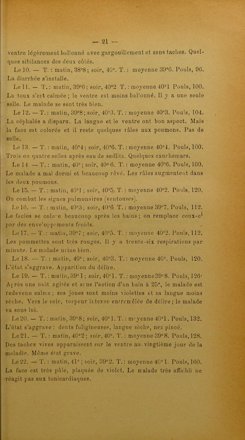 ventre légèrement ballonné avec gargouillement et sans taches. Quel- ques sibilances des deux côtés. Le 10. — T. : matin, 38°8 ; soir, 40°. T. : moyenne 39°G. Pouls, 9G. La diarrhée s’installe. Le IL— T.: matin, 39°6; soir, 40°2 T. : moyenne 40°1 Pouls, 100. La toux s’est calmée ; le ventre est moins ballonné. Il y a une seule selle. Le malade se sent très bien. Le 12. —T.: matin, 39°8; soir, 40°3. T. : moyenne 403. Pouls, 104. La céphalée a disparu. La langue et le ventre ont bon aspect. Mais la face est colorée et il reste quelques râles aux poumons. Pas de selle. Le 13. — T. : malin, 40°4 ; soir, 40°6. T. : moyenne 40°4. Pouls, 100. Trois ou quatre selles après eau de sedlilz. Quelques cauchemars. Le 11 — T. : matin, 40° ; soir, 40° 6. T. : moyenne 40°6. Pouls, 100. Le malade a mal dormi et beaucoup rêvé. Les râles augmentent dans les deux poumons. Le 15. — T. : matin, 40°1 ; soir, 40°5. T. : moyenne 40°2. Pouls, 120. On combat les signes pulmonaires (ventouses). l.e IG. — T. : matin, 40°3 ; soir, 40°6. T. : moyenne 39°7. Pouls, 112. Le faciès se colo'e beaucoup après les bains; on remplace ceux-cl par des enve’oppcmenls froids. Le 17. — T. : matin, 39°? ; soir, 40°5. T. : moyenne 40°2. Pouls, 112. Les pommettes sont très rouges. li y a trente-six respirations par minute. Le malade urine bien. Le 18. — T. : matin, 40°; soir, 40°3. T.: moyenne 40°. Pouls, 120. L’état s’aggrave. Apparition du délire. Le 19. — T. : matin, 39° 1 ; soir, 40° 1. T. : moyenne39°8. Pouls, 126’ Ajrès une nuit agitée et scus l’action d’un bain à 25°, le malade est redevenu calme ; ses joues sont moins violettes et sa langue moins sèche. Vers le soir, torpeur intense entremêlée de délire ; le malade va sous lui. Le20. — T. : matin, 39°8; soir, 40° 1. T. : mryenne 40°1. Pouls, 132. L’état s’aggrave : dents fuligineuses, langue sèche, nez pincé. Le 21. — T.: matin, 40°2; soir, 40°. T.; moyenne 39°8. Pouls, 128. Des taches vives apparaissent sur le ventre au vingtième jour de la maladie. Même état grave. Le22. — T. : matin, 41° ; soir, 39°2. T.: moyenne 40° 1. Pouls, 1G0. La face est très pâle, plaquée de violet. Le malade très affaibli ne réagit pas aux tonicardiaques.