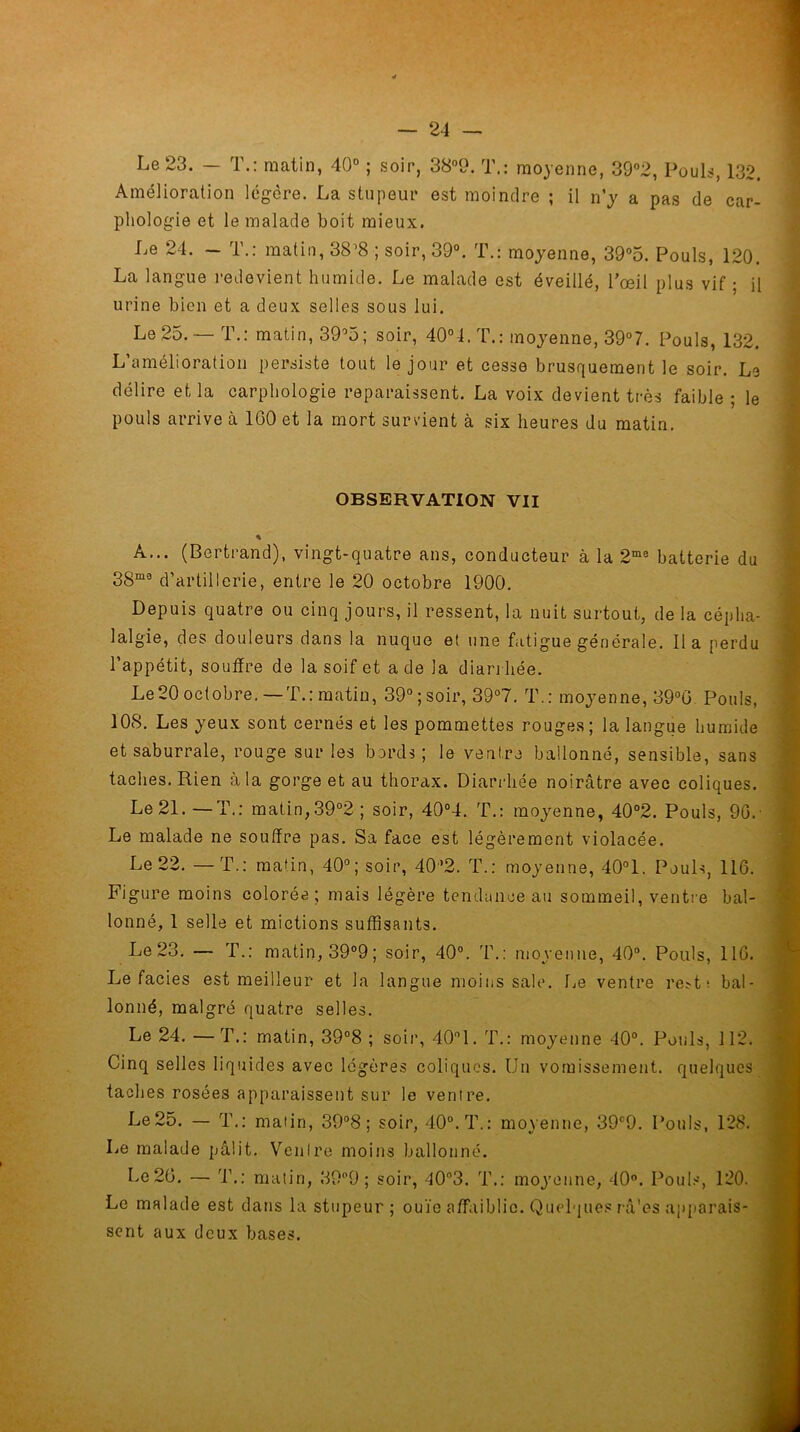 Le 23. — T.: matin, 40° ; soir, 38°9. T.: moyenne, 39°2, Pouls, 132. Amélioration légère. La stupeur est moindre ; il n’y a pas de car- phologie et le malade boit mieux. Le 24. - T.: matin, 38’8 ; soir, 39°. T.: moyenne, 39°5. Pouls, 120. La langue redevient humide. Le malade est éveillé, l’œil plus vif ; il urine bien et a deux selles sous lui. Le 25. 1.; matin, 39°5; soir, 40°4. T.: moyenne, 39°7. Pouls, 132. L’amélioration persiste tout le jour et cesse brusquement le soir. Le délire et la carphologie reparaissent. La voix devient très faible ; le pouls arrive à 1G0 et la mort survient à six heures du matin. OBSERVATION VII % A... (Bertrand), vingt-quatre ans, conducteur à la 2mB batterie du 3Sm0 d’artillerie, entre le 20 octobre 1900. Depuis quatre ou cinq jours, il ressent, la nuit surtout, de la cépha- lalgie, des douleurs dans la nuque et une fatigue générale. lia perdu l’appétit, souffre de la soif et a de la diarrhée. Le 20 octobre.—T.: matin, 39° ; soir, 39°7. T.: moyenne, 39°G Pouls, 108. Les yeux sont cernés et les pommettes rouges ; la langue humide et saburrale, rouge sur les bords; le ventre ballonné, sensible, sans taches. Rien à la gorge et au thorax. Diarrhée noirâtre avec coliques. Le 21.—T.: matin, 39°2 ; soir, 40°4. T.: moyenne, 40°2. Pouls, 90. Le malade ne souffre pas. Sa face est légèrement violacée. Le 22. — T.: matin, 40°; soir, 4(P2. T.: moyenne, 40°1. Pouls, 116. Figure moins colorée; mais légère tendance au sommeil, ventre bal- lonné, 1 selle et mictions suffisants. Le 23. — T.: matin, 39°9; soir, 40°. T.: moyenne, 40°. Pouls, 110. Le faciès est meilleur et la langue moins sale. Le ventre re*t ; bal- lonné, malgré quatre selles. Le 24. —T.: matin, 39°8 ; soir, 40°1. T.: moyenne 40°. Pouls, 112. Cinq selles liquides avec légères coliques. Un vomissement, quelques taches rosées apparaissent sur le ventre. Le 25. — T.: matin, 39°8 ; soir, 40°. T.: moyenne, 39°9. Pouls, 128. Le malade pâlit. Ventre moins ballonné. Le 20. — 4’.: matin, 39°9 ; soir, 40°3. T.: moyenne, 40°. Pouls, 120. Le malade est dans la stupeur; ouïe affaiblie. Quelques râ'es apparais- sent aux deux bases.