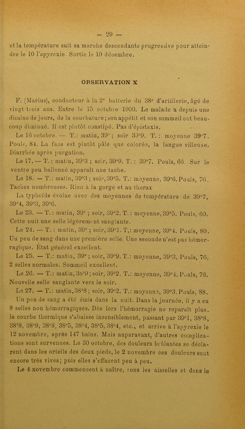 et la température suit sa marche descendante progressive pour attein- dre le 10 l’apyrexie. Sortie le 10 décembre. OBSERVATION X F. (Marius), conducteur à la 2e batterie du 38e d’artillerie, âgé de vingt trois ans. Entre le 15 octobre 1900. Le malade a depuis une dizaine de jours, de la courbature ; son appétit et son sommeil ont beau- coup diminué. 11 est plutôt constipé. Pas d’épistaxis. Le IG octobre.— T.: matin, 39° ; soir 39°9. T.: moyenne 39°7. Pouls, 84. La face est plutôt pâle que colorée, la langue villeuse. Diarrhée après purgation. Le 17. — T.: matin, 39°3 ; soir, 39u9. T. : 39°7. Pouls, 66. Sur le ventre peu ballonné apparaît une tache. Le 18. — T.: matin, 39°3 ; soir,39°5. T.: moyenne, 39°6.Pouls, 76. Taches nombreuses. Rien à la gorge et au thorax La typhoïde évolue avec des moyennes de température de 39°7, 39°4, 39°3, 39°6. Le 23. — T.: matin, 39° ; soir, 39°2. T. : moyenne, 39°5. Pouls, 60. Cette nuit une selle légèrement sanglante. Le 24. — T. : matin, 39° ; soir, 39°1. T,: moyenne, 39°4. Pouls, 80. Uu peu de sang dans une première selle. Une seconde n’est pas hémor- ragique. Etat général excellent. Le 25. — T.: matin, 39° ; soir, 39°9. T.: moyenne, 39°3, Pouls, 70, 2 selles normales. Sommeil excellent. Le 26. — T.: matin, 3o°9 ; soir, 39°2. T.: moyenne, 39°4. Pouls, 76. Nouvelle selle sanglante vers le soir. Le 27. — T.: matin,38°8 ; soir, 39°2. T.: moyenne, 39°3. Pouls, 88. Un peu de sang a été émis dans la nuit. Dans la journée, il y a eu 8 selles non hémorragiques. Dès lors l’hémorragie ne reparaît plus, la courbe thermique s’abaisse insensiblement, passant par 39°1, 38°8, 38°8, 38n9, 38°3, 38°5, 38°4, 38°5, 38°4, etc., et arrive à l’apyrexie le 12 novembre, après 147 bains. Mais auparavant, d’autres complica- tions sont survenues. Le 30 octobre, des douleurs brûlantes se décla- rent dans les orteils des deux pieds, le 2 novembre ces douleurs sont encore très vives; puis elles s’effacent peu à peu. Le 4 novembre commencent à naître, sous les aisselles et dans le