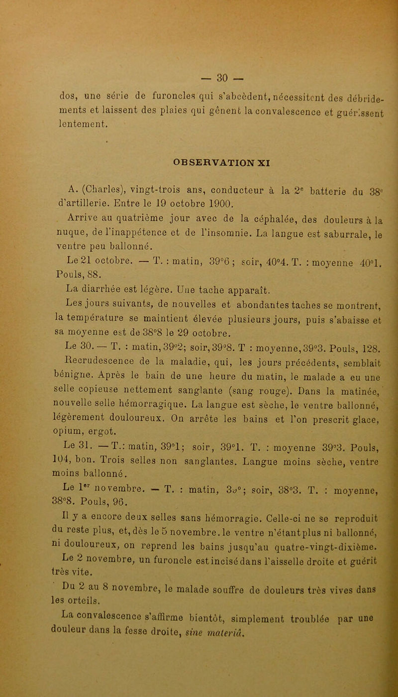 dos, une série de furoncles qui s’abcèdent, nécessitent des débride- ments et laissent des plaies qui genent la convalescence et guérissent lentement. OBSERVATION XI A. (Charles), vingt-trois ans, conducteur à la 2e batterie du 38e d’artillerie. Entre le 19 octobre 1900. Arrive au quatrième jour avec de la céphalée, des douleurs à la nuque, de l’inappétence et de l’insomnie. La langue est saburrale, le ventre peu ballonné. Le 21 octobre. — T. : matin, 39°6 ; soir, 40°4. T. : moyenne 40°1. Pouls, 88. La diarrhée est légère. Une tache apparaît. Les jours suivants, de nouvelles et abondantes taches se montrent, la température se maintient élevée plusieurs jours, puis s’abaisse et sa moyenne est de 38°8 le 29 octobre. Le 30.— T. : matin, 39°2; soir,39°8. T : moyenne, 39°3. Pouls, 128. Recrudescence de la maladie, qui, les jours précédents, semblait bénigne. Après le bain de une heure du matin, le malade a eu une selle copieuse nettement sanglante (sang rouge). Dans la matinée, nouvelle selle hémorragique. La langue est sèche, le ventre ballonné, légèrement douloureux. On arrête les bains et l’on prescrit glace, opium, ergot. Le 31. —T.: matin, 39°1 ; soir, 39°1. T. : moyenne 39°3. Pouls, 104, bon. Trois selles non sanglantes. Langue moins sèche, ventre moins ballonné. Le 1er novembre. — T. : matin, 3*°; soir, 38°3. T. : moyenne, 38°8. Pouls, 96. Il y a encore deux selles sans hémorragie. Celle-ci ne se reproduit du reste plus, et, dès le 5 novembre, le ventre n’étantplus ni ballonné, ni douloureux, on reprend les bains jusqu’au quatre-vingt-dixième. Le 2 novembre, un furoncle est incisé dans l'aisselle droite et guérit très vite. Du 2 au 8 novembre, le malade souffre de douleurs très vives dans les orteils. La convalescence s’affirme bientôt, simplement troublée par une douleur dans la fesse droite, sine maleviâ.