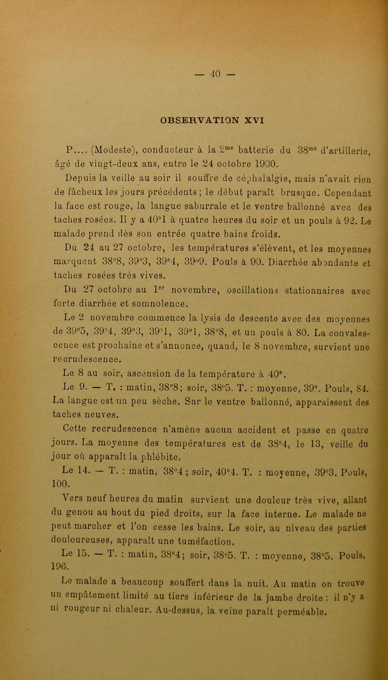 OBSERVATION XVI P.... (Modeste), conducteur à la 2me batterie du 38me d’artillerie, âgé de vingt-deux ans, entre le 24 octobre 1900. Depuis la veille au soir il souffre de céphalalgie, mais n’avait rien de fâcheux les jours précédents; le début paraît brusque. Cependant la face est rouge, la langue saburrale et le ventre ballonné avec des taches rosées. Il y a 40°1 à quatre heures du soir et un pouls à 92. Le malade prend dès son entrée quatre bains froids. Du 24 au 27 octobre, les températures s’élèvent, et les moyennes marquent 38°8, 39°3, 39°4, 39°9. Pouls à 90. Diarrhée abondante et taches rosées très vives. Du 27 octobre au 1er novembre, oscillations stationnaires avec forte diarrhée et somnolence. Le 2 novembre commence la lysis de descente avec des moyennes de 39°5, 39°4, 39°3, 39°1, 39°1, 38°8, et un pouls à 80. La convales- cence est prochaine et s’annonce, quand, le 8 novembre, survient une recrudescence. Le 8 au soir, ascension de la température à 40°. Le 9. — T. : matin, 38°8; soir, 38°5. T. : moyenne, 39°. Pouls, 84. La langue est un peu sèche. Snr le ventre ballonné, apparaissent des taches neuves. Cette recrudescence n’amène aucun accident et passe en quatre jours. La moyenne des températures est de 3S°4, le 13, veille du jour où apparaît la phlébite. Le 14. — T. : matin, 38°4 ; soir, 40°4. T. : moyenne, 39°3. Pouls, 100. Vers neuf heures du matin survient une douleur très vive, allant du genou au bout du pied droits, sur la face interne. Le malade ne peut marcher et l’on cesse les bains. Le soir, au niveau des parties douloureuses, apparaît une tuméfaction. Le 15. T. : matin, 38°4; soir, 38°5. T. : moyenne, 38°5. Pouls, 196. Le malade a beaucoup souffert dans la nuit. Au matin on trouve un empâtement limité au tiers inférieur de la jambe droite , il n’y & ni rougeur ni chaleur. Au-dessus, la veine paraît perméable.