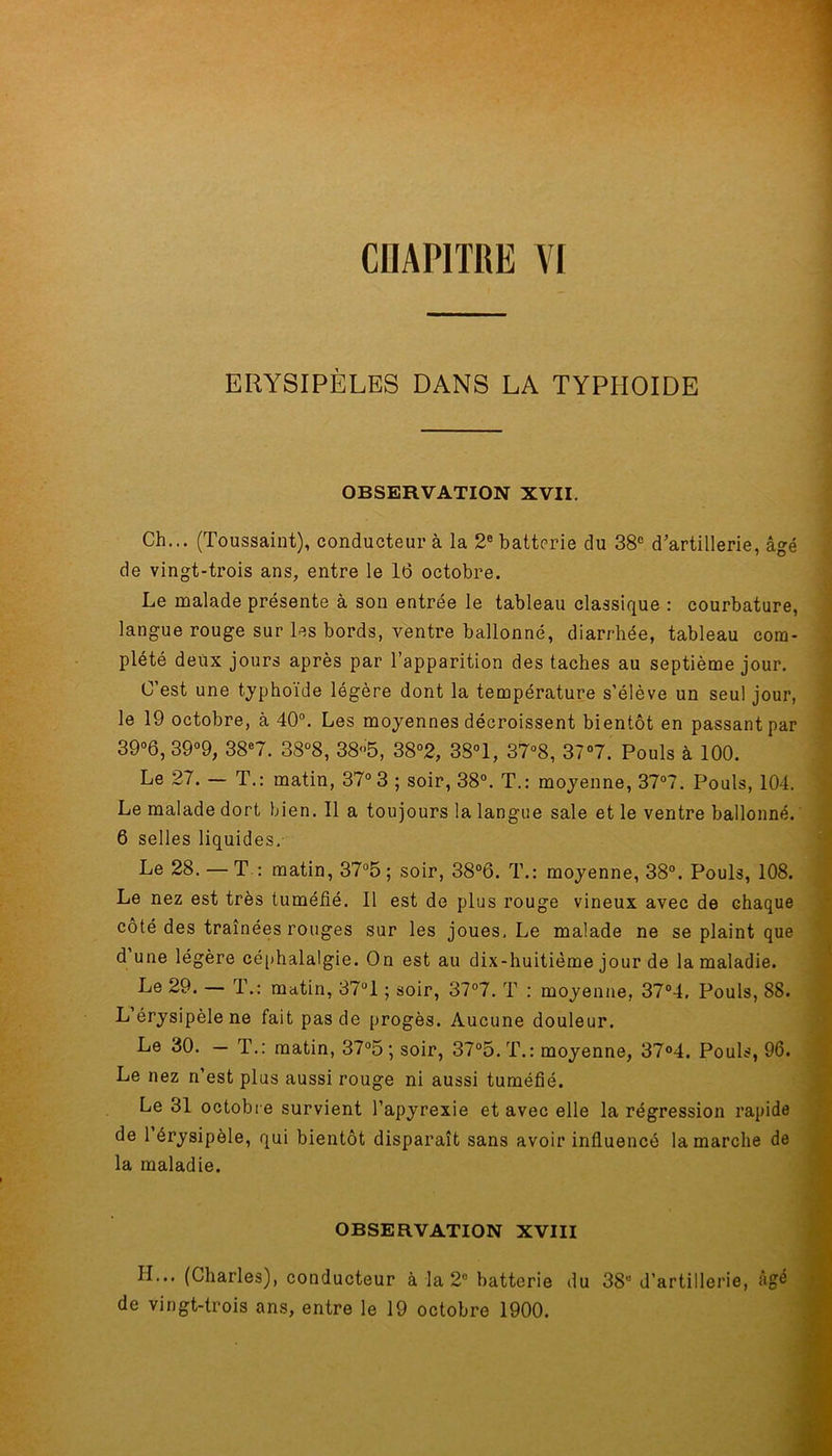 CIIAP1TRK VI érysipèles dans la typhoïde OBSERVATION XVII. Ch... (Toussaint), conducteur à la 2e batterie du 38e d’artillerie, âgé de vingt-trois ans, entre le 16 octobre. Le malade présente à son entrée le tableau classique : courbature, langue rouge sur les bords, ventre ballonné, diarrhée, tableau com- plété deux jours après par l’apparition des taches au septième jour. C’est une typhoïde légère dont la température s’élève un seul jour, le 19 octobre, à 40°. Les moyennes décroissent bientôt en passant par 39°6, 39°9, 38e7. 38°8, 38<>5, 38°2, 3S°1, 37°8, 37°7. Pouls à 100. Le 27. — T.: matin, 37° 3 ; soir, 38°. T.: moyenne, 37°7. Pouls, 104. Le malade dort bien. Il a toujours la langue sale et le ventre ballonné. 6 selles liquides. Le 28. — T : matin, 37°5 ; soir, 38°6. T.: moyenne, 38°. Pouls, 108. Le nez est très tuméfié. Il est de plus rouge vineux avec de Ghaque côté des traînées rouges sur les joues. Le malade ne se plaint que d une légère céphalalgie. On est au dix-huitième jour de la maladie. Le 29. — T.: matin, 37ül ; soir, 37°7. T : moyenne, 37°4. Pouls, 88. L érysipèle ne fait pas de progès. Aucune douleur. Le 30. — T.: matin, 37°5 ; soir, 37°5.T.: moyenne, 37°4. Pouls, 96. Le nez n’est plus aussi rouge ni aussi tuméfié. Le 31 octobre survient l’apyrexie et avec elle la régression rapide de 1 érysipèle, qui bientôt disparaît sans avoir influencé la marche de la maladie. OBSERVATION XVIII II... (Charles), conducteur à la 2° batterie du 38u d’artillerie, âgé