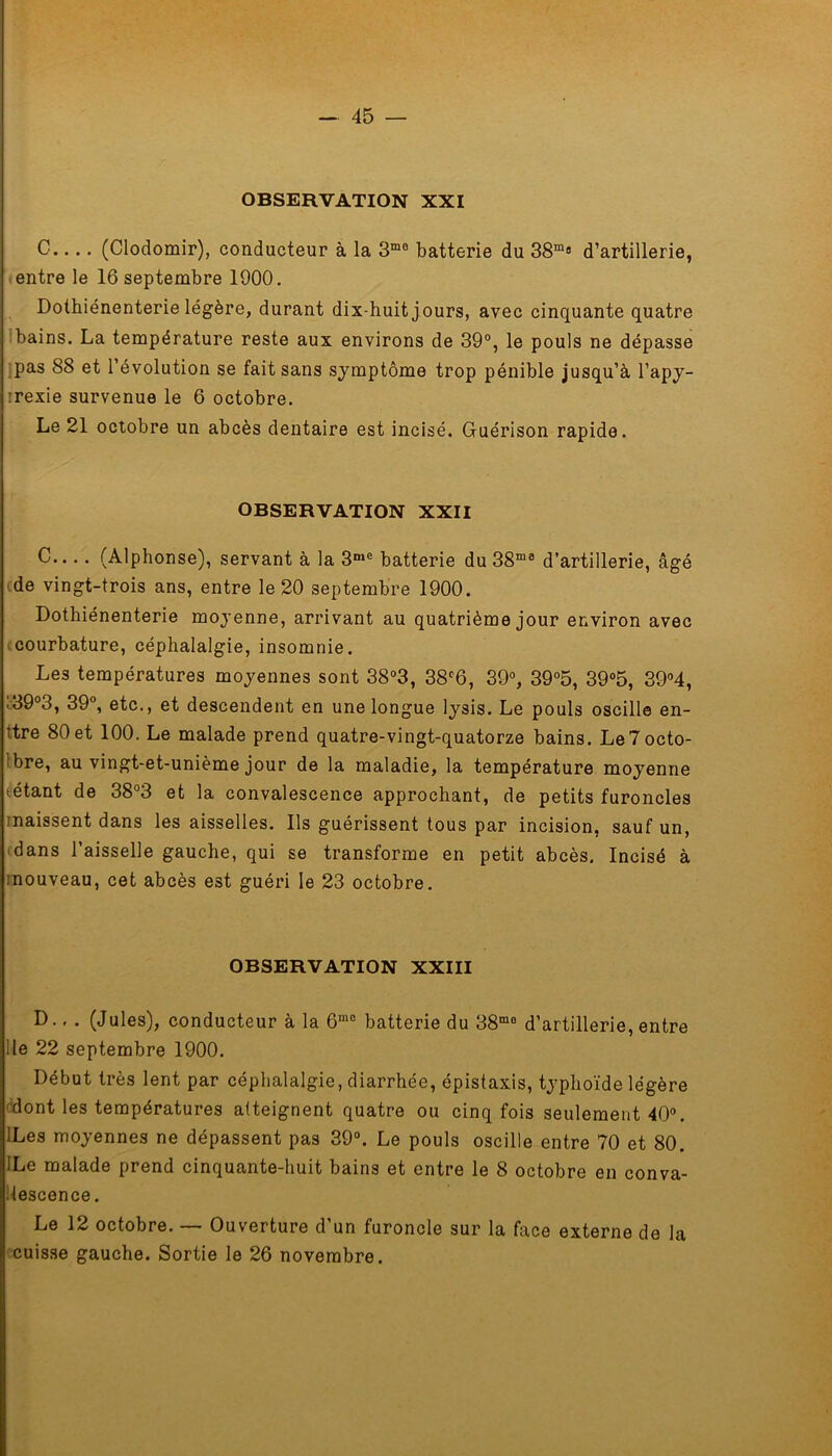 OBSERVATION XXI C.... (Clodomir), conducteur à la 3mo batterie du 38m8 d’artillerie, entre le 16 septembre 1900. Dotbiénenterie légère, durant dix-huit j ours, avec cinquante quatre bains. La température reste aux environs de 39°, le pouls ne dépasse pas 88 et l’évolution se fait sans symptôme trop pénible jusqu’à l’apy- :rexie survenue le 6 octobre. Le 21 octobre un abcès dentaire est incisé. Guérison rapide. OBSERVATION XXII C (Alphonse), servant à la 3nie batterie du38ma d’artillerie, âgé de vingt-trois ans, entre le 20 septembre 1900. Dothiénenterie moyenne, arrivant au quatrième jour environ avec courbature, céphalalgie, insomnie. Les températures moyennes sont 38°3, 38c6, 39°, 39°5, 39°5, 39°4, i39°3, 39°, etc., et descendent en une longue lysis. Le pouls oscille en- ïtre 80et 100. Le malade prend quatre-vingt-quatorze bains. Le7octo- bre, au vingt-et-unième jour de la maladie, la température moyenne tétant de 38°3 et la convalescence approchant, de petits furoncles maissent dans les aisselles. Ils guérissent tous par incision, sauf un, dans l’aisselle gauche, qui se transforme en petit abcès. Incisé à mouveau, cet abcès est guéri le 23 octobre. OBSERVATION XXIII D., . (Jules), conducteur à la 6me batterie du 38mo d’artillerie, entre lie 22 septembre 1900. Début très lent par céphalalgie, diarrhée, épistaxis, typhoïde légère dont les températures atteignent quatre ou cinq fois seulement 40°. ILes moyennes ne dépassent pas 39°. Le pouls oscille entre 70 et 80. ILe malade prend cinquante-huit bains et entre le 8 octobre en conva- lescence . Le 12 octobre. — Ouverture d’un furoncle sur la face externe de la cuisse gauche. Sortie le 26 novembre.