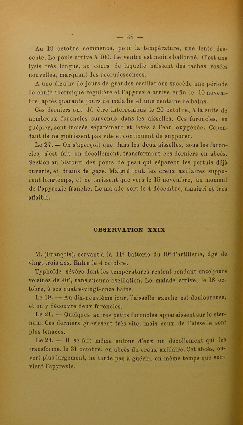 Au 10 octobre commence, pour la température, une lente des- cente. Le pouls arrive à 100. Le ventre est moins ballonné. C’est une lysis très longue, au cours de laquelle naissent des taches rosées nouvelles, marquant des recrudescences. A une dizaine de jours de grandes oscillations succède une période de chute thermique régulière et l’apyrexie arrive enfin le 10 novem- bre, après quarante jours de maladie et une centaine de bains. Ces derniers ont dû être interrompus le 20 octobre, à la suite de nombreux furoncles survenus dans les aisselles. Ces furoncles, eu guêpier, sont incisés séparément et lavés à l’eau oxygénée. Cepen- dant ils ne guérissent pas vite et continuent de suppurer. Le 27.— On s’aperçoit que dans les deux aisselles, sous les furon- cles, s’est fait un décollement, transformant ces derniers en abcès. Section au bistouri des ponts de peau qui séparent les pertuis déjà ouverts, et drains de gaze. Malgré tout, les creux axillaires suppu- rent longtemps, et ne tarissent que vers le 15 novembre, au moment de l’apyrexie franche. Le malade sort le 4 décembre, amaigri et très affaibli. OBSERVATION XXIX M. (François), servant à la 11e batterie du 19e d’artillerie, âgé de vingt-trois ans. Entre le 4 octobre. Typhoïde sévère dont les températures restent pendant onze jours voisines de 40°, sans aucune oscillation. Le malade arrive, le 18 oc- tobre, à ses quatre-vingt-onze bains. Le 19. — Au dix-neuvième jour, l’aisselle gauche est douloureuse, et on y découvre deux furoncles. Le 21. —Quelques autres petits furoncles apparaissent sur le ster- num. Ces derniers guérissent très vite, mais ceux de l’aisselle sont plus tenaces. Le 24. — Il se fait même autour d’eux un décollement qui les transforme, le 31 octobre, en abcès du creux axillaire. Cet abcès, ou- vert plus largement, ne tarde pas à guérir, en même temps que sur- vient l’apyrexie.