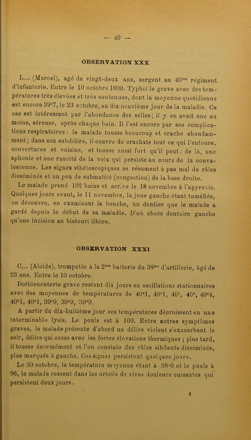 OBSERVATION XXX L... (Marcel), âgé de vingt-deux ans, sergent au 40mo régiment d infanterie. Entre le 10 octobre 1900. Typhoïle grave avec des tem- pératures très élevées et très soutenues, dont la moyenne quotidienne est encore 39°7, le 23 octobre, au dix-neuvième jour de la maladie. Ce cas est intéressant par 1 abondance des selles; il y en avait une au moins, séreuse, après chaque bain. Il l’est encore par ses complica- tions respiratoires .’ le malade tousse beaucoup et crache abondam- ment; dans son subdélire, il couvre de crachats tout ce qui l’entoure, couvertures et voisins, et tousse aussi fort qu’il peut: de là, une aphonie et une raucité de la voix qui persiste au cours de la conva- lescence. Les signes sthétoscopiques se résument à pas mal de râles disséminés et un peu de submatité (congestion) de la base droite. Le malade prend 192 bains et arr.ve le 18 novembre à l’apyrexie. Quelques jours avant, le 11 novembre, la joue gauche étant tuméfiée, on découvre, en examinant la bouche, un dentier que le malade a gardé depuis le début de sa maladie. D’où abcès dentaire gauche qu’une incision au bistouri libère. OBSERVATION XXXI C... (Alcide), trompette àla2me batterie du 38mo d’artillerie, âgé de 23 ans. Entre le 10 octobre. Dothienenterie grave restant dix jours en oscillations stationnaires avec des moyennes de températures de 40°1, 40°1, 40°, 40°, 40°4, 40°1, 40°1, 39°9, 39°9, 39°9. A partir du dix-huitième jour ces températures décroissent en une interminable lysis. Le pouls est à 100. Entre autres symptômes graves, le malade présente d’abord un délire violent s’exacerbant le soir, délire qui cesse avec les fortes élévations thermiques ; plus tard, il tousse énormément et l’on constate des râles sibilants disséminés, plus marqués à gauche. Ces signes persistent quelques jours . Le 30 octobre, la température moyenne étant à 38’6 et le pouls à 96, le malade ressent dans les orteils de vives douleurs cuisantes qui persistent deux jours. 4