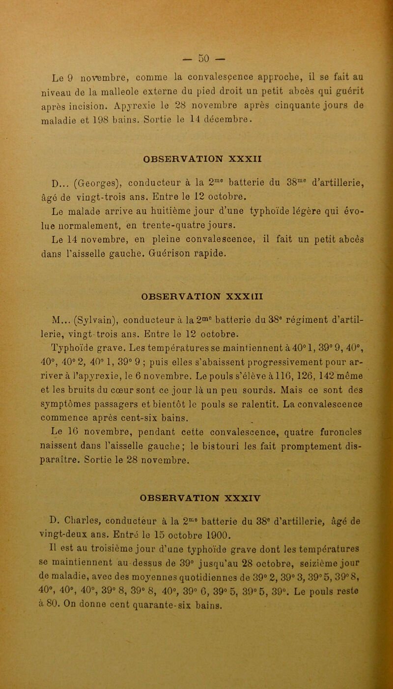Le 9 novembre, comme la convalescence approche, il se fait au niveau de la malléole externe du pied droit un petit abcès qui guérit après incision. Apyrexie le 28 novembre après cinquante jours de maladie et 198 bains. Sortie le 14 décembre. OBSERVATION XXXII D... (Georges), conducteur à la 2m0 batterie du 38me d’artillerie, âgé de vingt-trois ans. Entre le 12 octobre. Le malade arrive au huitième jour d’une typhoïde légère qui évo- lue normalement, en trente-quatre jours. Le 14 novembre, en pleine convalescence, il fait un petit abcès dans l’aisselle gauche. Guérison rapide. OBSERVATION XXXIII M... (Sylvain), conducteur à la 2me batterie du 38B régiment d’artil- lerie, vingt-trois ans. Entre le 12 octobre. Typhoïde grave. Les températures se maintiennent à 40° 1, 39° 9, 40°, 40°, 40° 2, 40° 1, 39° 9 ; puis elles s’abaissent progressivement pour ar- river à l’apyrexie, le 6 novembre. Le pouls s’élève à 116, 126, 142 même et les bruits du cœur sont ce jour là un peu sourds. Mais ce sont des symptômes passagers et bientôt le pouls se ralentit. La convalescence commence après cent-six bains. Le 16 novembre, pendant cette convalescence, quatre furoncles naissent dans l’aisselle gauche; le bistouri les fait promptement dis- paraître. Sortie le 28 novembre. OBSERVATION XXXIV D. Charles, conducteur à la 2K0 batterie du 38° d’artillerie, âgé de vingt-deux ans. Entré le 15 octobre 1900. Il est au troisième jour d’une typhoïde grave dont les températures se maintiennent au dessus de 39° jusqu’au 28 octobre, seizième jour de maladie, avec des moyennes quotidiennes de 39° 2, 39° 3, 39° 5, 39° 8, 40°, 40°, 40°, 39° 8, 39° 8, 40°, 39° 6, 39° 5, 39° 5, 39°. Le pouls reste à 80. On donne cent quarante-six bains.