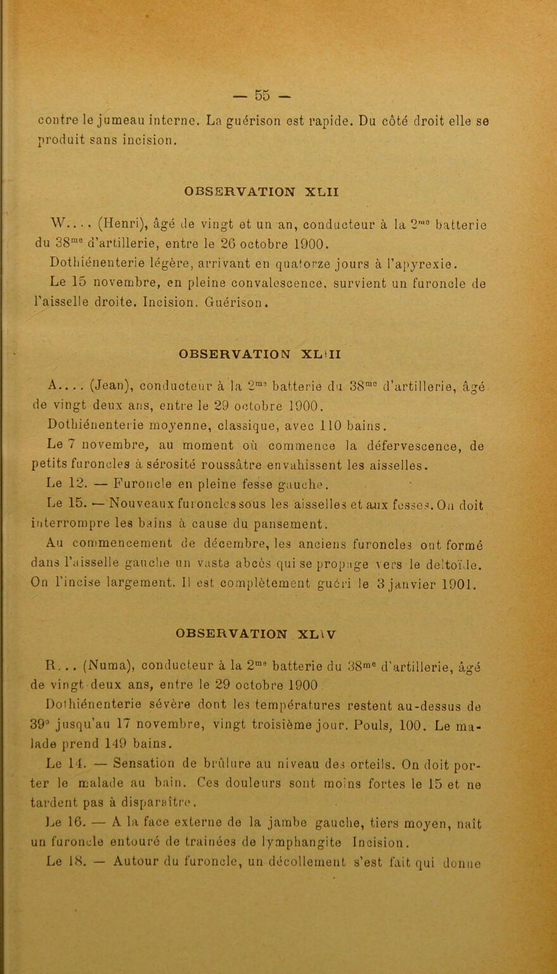 contre le jumeau interne. La guérison est rapide. Du côté droit elle se produit sans incision. OBSERVATION XLII W... . (Henri), âgé de vingt et un an, conducteur à la 2m0 batterie du 38mc d’artillerie, entre le 26 octobre 1900. Dothiénenterie légère, arrivant en quatorze jours à l’apyrexie. Le 15 novembre, en pleine convalescence, survient un furoncle de l’aisselle droite. Incision. Guérison. OBSERVATION XLOI A.. ., (Jean), conducteur à la 2m2 batterie du 38mo d’artillerie, âgé de vingt deux ans, entre le 29 octobre 1900. Dothiénenterie moyenne, classique, avec 110 bains. Le 7 novembre, au moment où commence la défervescence, de petits furoncles à sérosité roussâtre envahissent les aisselles. Le 12. — Furoncle en pleine fesse gauche. Le 15. — Nouveaux furoncles sous les aisselles et aux fesses. On doit interrompre les bains à cause du pansement. Au commencement de décembre, les anciens furoncles ont formé dans l’aisselle gauche un vaste abcès qui se propage vers le deltoïde. On l’incise largement. Il est complètement guéri le 3 janvier 1901. OBSERVATION XLW R. . . (Numa), conducteur à la 2m9 batterie du 38me d’artillerie, âgé de vingt, deux ans, entre le 29 octobre 1900 Doihiénenterie sévère dont les températures restent au-dessus de 39° jusqu’au 17 novembre, vingt troisième jour. Pouls, 100. Le ma- lade prend 149 bains. Le 14. — Sensation de brûlure au niveau des orteils. On doit por- ter le malade au bain. Ces douleurs sont moins fortes le 15 et ne tardent pas à disparaître. Le 16. — A la face externe de la jambe gauche, tiers moyen, naît un furoncle entouré de trainéos de lymphangite Incision. Le 1<S. — Autour du furoncle, un décollement s’est fait qui donne