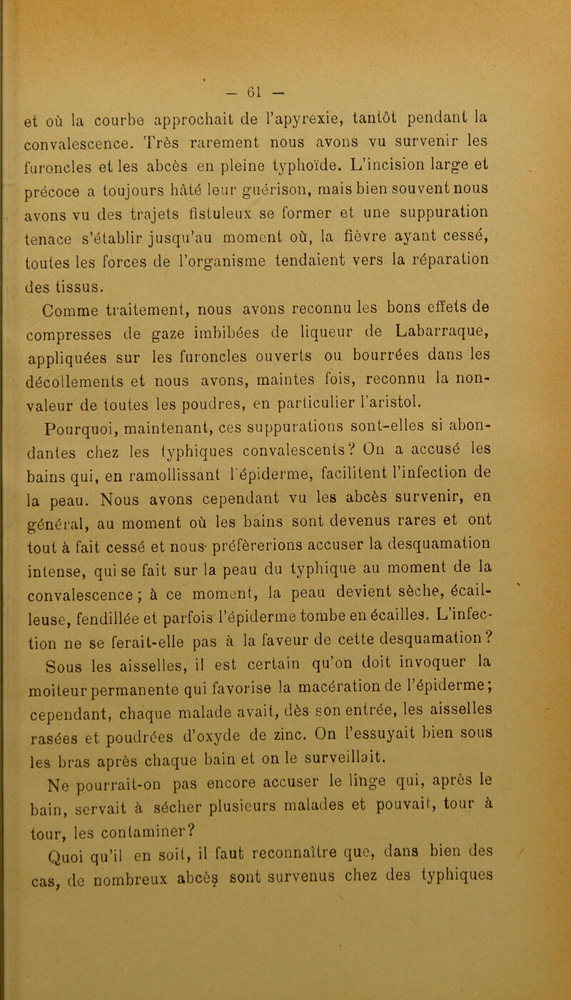 et où la courbe approchait de l’apyrexie, tantôt pendant la convalescence. Très rarement nous avons vu survenir les furoncles et les abcès en pleine typhoïde. L’incision large et précoce a toujours hâté leur guérison, mais bien souvent nous avons vu des trajets fistuleux se former et une suppuration tenace s’établir jusqu’au moment où, la fièvre ayant cessé, toutes les forces de l’organisme tendaient vers la réparation des tissus. Comme traitement, nous avons reconnu les bons effets de compresses de gaze imbibées de liqueur de Labarraque, appliquées sur les furoncles ouverts ou bourrées dans les décollements et nous avons, maintes fois, reconnu la non- valeur de toutes les poudres, en particulier l’aristol. Pourquoi, maintenant, ces suppurations sont-elles si abon- dantes chez les typhiques convalescents? On a accusé les bains qui, en ramollissant l'épiderme, facilitent l’infection de la peau. Nous avons cependant vu les abcès survenir, en général, au moment où les bains sont devenus rares et ont tout à fait cessé et nous- préférerions accuser la desquamation intense, qui se fait sur la peau du typhique au moment de la convalescence ; à ce moment, la peau devient sèche, écail- leuse, fendillée et parfois l’épiderme tombe en écailles. L’infec- tion ne se ferait-elle pas à la faveur de cette desquamation? Sous les aisselles, il est certain qu’on doit invoquer la moiteur permanente qui favorise la macération de 1 épiderme, cependant, chaque malade avait, dès son entrée, les aisselles rasées et poudrées d’oxyde de zinc. On 1 essuyait bien sous les bras après chaque bain et on le surveillait. Ne pourrait-on pas encore accuser le linge qui, après le bain, servait à sécher plusieurs malades et pouvait, toui a tour, les contaminer? Quoi qu’il en soit, il faut reconnaître que, dans bien des cas, do nombreux abcès sont survenus chez des typhiques