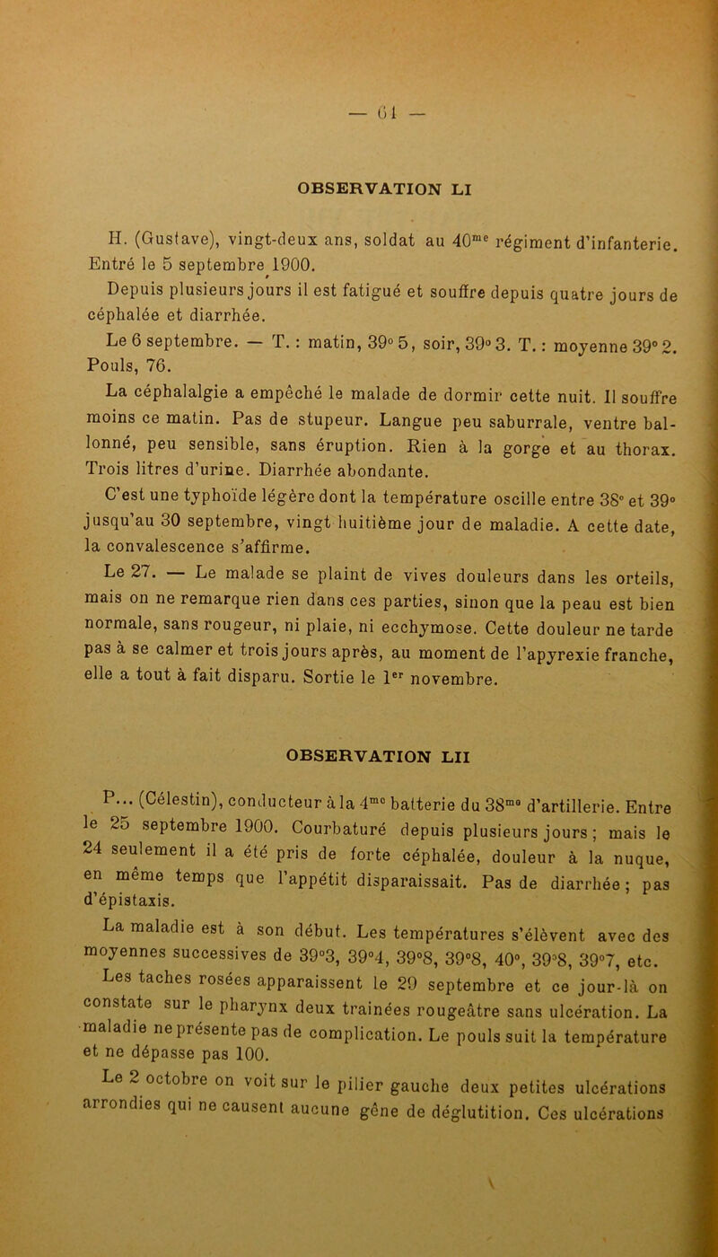 OBSERVATION LI H. (Gustave), vingt-deux ans, soldat au 40rae régiment d’infanterie. Entré le 5 septembre 1900. Depuis plusieurs jours il est fatigué et souffre depuis quatre jours de céphalée et diarrhée. Le 6 septembre. — T.: matin, 39° 5, soir, 39° 3. T.: moyenne 39° 2. Pouls, 76. La céphalalgie a empêché le malade de dormir cette nuit. 11 souffre moins ce matin. Pas de stupeur. Langue peu saburrale, ventre bal- lonné, peu sensible, sans éruption. Rien à la gorge et au thorax. Trois litres d’urine. Diarrhée abondante. C’est une typhoïde légère dont la température oscille entre 38° et 39° jusqu’au 30 septembre, vingt huitième jour de maladie. A cette date, la convalescence s’affirme. Le 27. — Le malade se plaint de vives douleurs dans les orteils, mais on ne remarque rien dans ces parties, sinon que la peau est bien normale, sans rougeur, ni plaie, ni ecchymose. Cette douleur ne tarde pas à se calmer et trois jours après, au moment de l’apyrexie franche, elle a tout à fait disparu. Sortie le 1er novembre. OBSERVATION LU P... (Célestin), conducteur à la 4mo batterie du 38mo d’artillerie. Entre le 25 septembre 1900. Courbaturé depuis plusieurs jours ; mais le 24 seulement il a été pris de forte céphalée, douleur à la nuque, en meme temps que l’appétit disparaissait. Pas de diarrhée; pas d’épistaxis. La maladie est à son début. Les températures s’élèvent avec des moyennes successives de 39°3, 39°4, 39°8, 39°8, 40°, 3938, 39°7, etc. Les taches rosées apparaissent le 29 septembre et ce jour-là on constate sur le pharynx deux traînées rougeâtre sans ulcération. La maladie ne présente pas de complication. Le pouls suit la température et ne dépasse pas 100. Le 2 octobre on voit sur le pilier gauche deux petites ulcérations arrondies qui ne causent aucune gêne de déglutition. Ces ulcérations