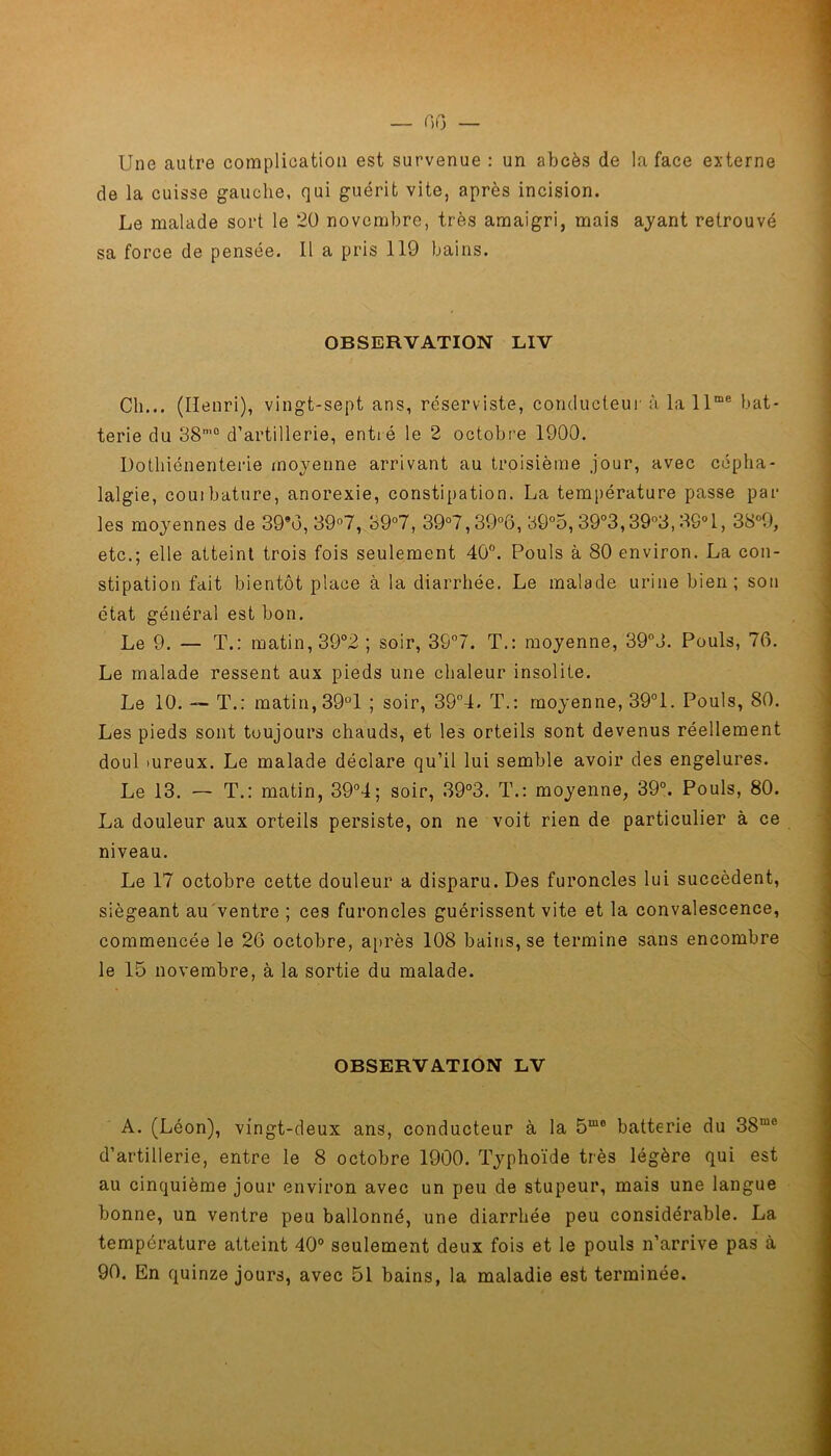 — 00 — Une autre complication est survenue : un abcès de la face externe de la cuisse gauche, qui guérit vite, après incision. Le malade sort le 20 novembre, très amaigri, mais ayant retrouvé sa force de pensée. Il a pris 119 bains. OBSERVATION LIV Ch... (Henri), vingt-sept ans, réserviste, conducteur à la llme bat- terie du 38m0 d’artillerie, entré le 2 octobre 1900. Dothiénenterie moyenne arrivant au troisième jour, avec cépha- lalgie, couibature, anorexie, constipation. La température passe par les moyennes de 39®o, 39°7, 39°7, 39°7,39°6, 39°5, 39°3,39°3,3S°1, 38°9, etc.; elle atteint trois fois seulement 40°. Pouls à 80 environ. La con- stipation fait bientôt place à la diarrhée. Le malade urine bien; son état général est bon. Le 9. — T.: matin, 39°2 ; soir, 39°7. T.: moyenne, 39°J. Pouls, 76. Le malade ressent aux pieds une chaleur insolite. Le 10. — T.: matin, 39°1 ; soir, 39°4. T.: moyenne, 39°1. Pouls, 80. Les pieds sont toujours chauds, et les orteils sont devenus réellement doul mreux. Le malade déclare qu’il lui semble avoir des engelures. Le 13. — T.: matin, 39°4; soir, 39°3. T.: moyenne, 39°. Pouls, 80. La douleur aux orteils persiste, on ne voit rien de particulier à ce niveau. Le 17 octobre cette douleur a disparu. Des furoncles lui succèdent, siégeant au'ventre ; ces furoncles guérissent vite et la convalescence, commencée le 26 octobre, après 108 bains, se termine sans encombre le 15 novembre, à la sortie du malade. OBSERVATION LV A. (Léon), vingt-deux ans, conducteur à la 5mo batterie du 38me d’artillerie, entre le 8 octobre 1900. Typhoïde très légère qui est au cinquième jour environ avec un peu de stupeur, mais une langue bonne, un ventre peu ballonné, une diarrhée peu considérable. La température atteint 40° seulement deux fois et le pouls n’arrive pas à 90. En quinze jours, avec 51 bains, la maladie est terminée.