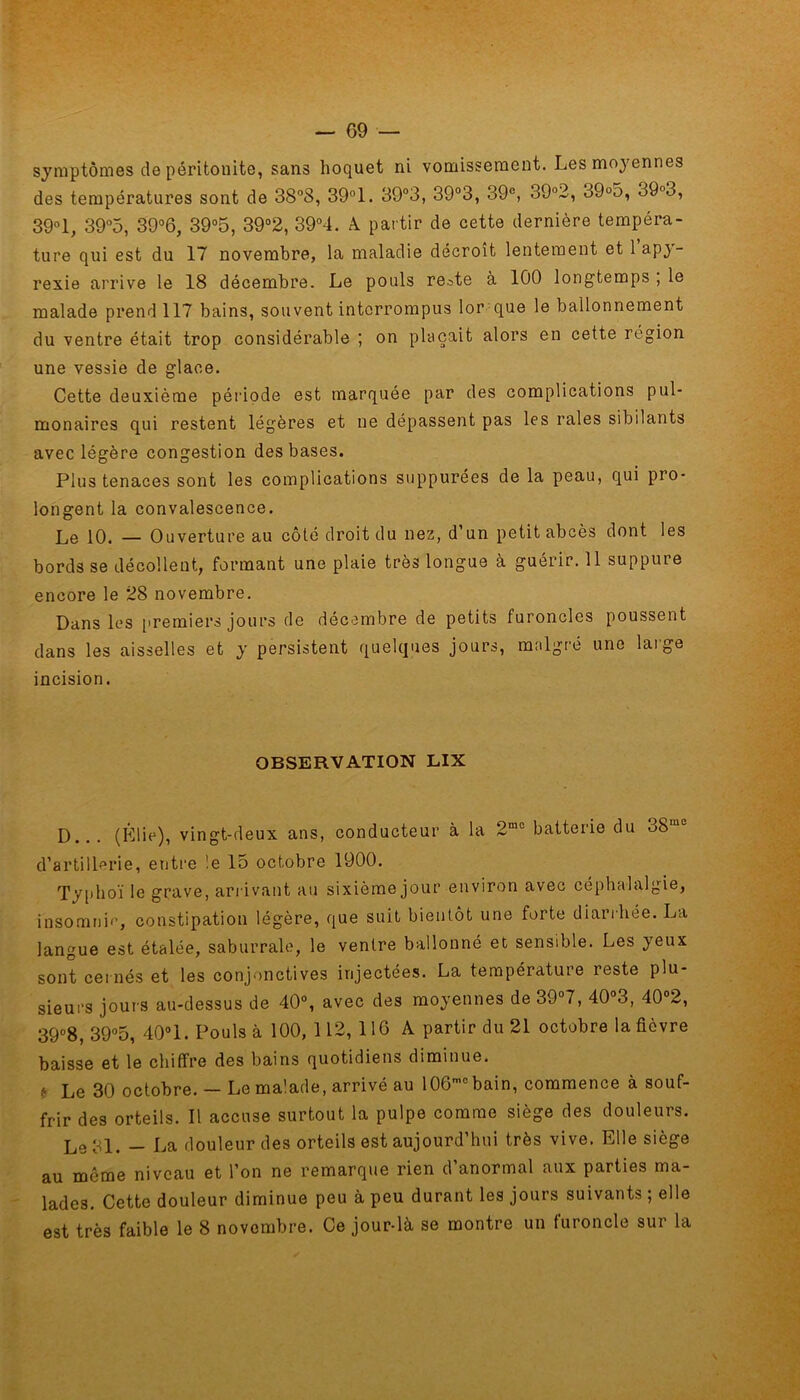 — 69 — symptômes de péritonite, sans hoquet ni vomissement. Les moyennes des températures sont de 38°8, 39°1. 39°3, 39°3, 39e, 39°2, 39°5, o9°o, 39° 1, 39°5, 39°6, 39°5, 39°2, 39°4. A. partir de cette dernière tempéra- ture qui est du 17 novembre, la maladie décroît lentement et 1 ap}’- rexie arrive le 18 décembre. Le pouls re.^te à 100 longtemps , le malade prend 117 bains, souvent interrompus lor que le ballonnement du ventre était trop considérable ; on plaçait alors en cette région une vessie de glace. Cette deuxième période est marquée par des complications pul- monaires qui restent légères et ne dépassent pas les raies sibilants avec légère congestion des bases. Plus tenaces sont les complications suppurées de la peau, qui pro- longent la convalescence. Le 10. — Ouverture au côté droit du nez, d’un petit abcès dont les bords se décollent, formant une plaie très longue à guérir. 11 suppure encore le 28 novembre. Dans les premiers jours de décembre de petits furoncles poussent dans les aisselles et y persistent quelques jours, malgré une large incision. OBSERVATION LIX D... (Élie), vingt-deux ans, conducteur à la 2m0 batterie du 3Smc d’artillerie, entre le 15 octobre 1900. Typhoï le grave, arrivant au sixième jour environ avec céphalalgie, insomnie, constipation légère, que suit bientôt une forte diarrhée. La langue est étalée, saburrale, le ventre ballonné et sensible. Les yeux sont cernés et les conjonctives injectées. La température reste plu- sieurs jours au-dessus de 40°, avec des moyennes de 39°7, 40°3, 40°2, 39°8, 39°5, 40° 1. Pouls à 100, 112, 116 A partir du 21 octobre la fièvre baisse et le chiffre des bains quotidiens diminue. * Le 30 octobre. - Le malade, arrivé au 106mobain, commence à souf- frir des orteils. Il accuse surtout la pulpe comme siège des douleurs. Le 31. — La douleur des orteils est aujourd’hui très vive. Elle siège au même niveau et l’on ne remarque rien d’anormal aux parties ma- lades. Cette douleur diminue peu à peu durant les jours suivants ; elle