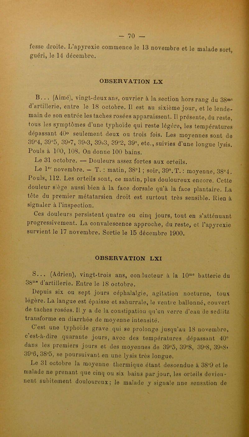 fesse droite. L’apyrexie commence le 13 novembre et le malade sort guéri, le 14 décembre. OBSERVATION LX B. .. (Aimé), vingt-deux ans, ouvrier à la section hors rang du 38™ d artillerie, entre le 18 octobre. Il est au sixième jour, et le lende- main de son entrée les taches rosées apparaissent. Il présente, du reste, tous les symptômes d’une typhoïde qui reste légère, les températures dépassant 40° seulement deux ou trois fois. Les moyennes sont de 39°4, 39°5, 39°7, 39°3, 39o3, 39°2, 39°, etc., suivies d’une longue lysis. Pouls à 100, 108. On donne 100 bains. Le 31 octobre. — Douleurs assez fortes aux orteils. Le 1er novembre. - T. : matin, 38° 1 ; soir, 39°. T. : moyenne, 38°4. Pouls, 112. Les orteils sont, ce matin, plus douloureux encore. Cette douleur siège aussi bien à la face dorsale qu’à la face plantaire. La tête du premier métatarsien droit est surtout très sensible. Rien à signaler à l’inspection. Ces douleurs persistent quatre ou cinq jours, tout en s’atténuant progressivement. La convalescence approche, du reste, et l’apyrexie survient le 17 novembre. Sortie le 15 décembre 1900. OBSERVATION LXI S... (Adrien), vingt-trois ans, conducteur à la 10me batterie du 38m* d artillerie. Entre le 18 octobre. Depuis six ou sept jours céphalalgie, agitation nocturne, toux légère. La langue est épaisse et saburrale, le ventre ballonné, couvert de taches rosées. Il y a de la constipation qu’un verre d’eau de sedlitz transforme en diarrhée de moyenne intensité. C est une typhoïde grave qui se prolonge jusqu’au 18 novembre, c est-à-dire quarante jours, avec des températures dépassant 40° dans les premiers jours et des moyennes de 39°5, 39°8, 39°8, 39°S> o9°6, 88°5, se poursuivant en une lysis très longue. Le ol octobre la moyenne thermique étant descendue à 38°9 et le malade ne prenant que cinq ou six bains par jour, les orteils devien- nent subitement douloureux; le malade y signale une sensation de