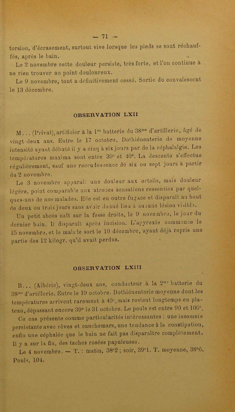 torsion, d’écrasement, surtout vive lorsque les pieds se sont réchauf- fés, après le bain. Le 2 novembre cette douleur persiste, très forte, et l’on continue à ne rien trouver au point douloureux. Le 9 novembre, tout a définitivement cessé. Sortie du convalescent le 13 décembre. OBSERVATION LXII M . .. (Privât), artificier à la lr0 batterie du 38m0 d artillerie, âgé de vingt-deux ans. Entre le 17 octobre. Dothiénenterie de moyenne intensité ayant débuté il y a cinq à six jours par de la céphalalgie. Les températures maxima sont entre 39° et 40°. La descente s’effectue régulièrement, sauf une recrudescence de six ou sept jours à partir du 2 novembre. Le 3 novembre apparaît une douleur aux orteils, mais douleur légère, point comparab'e aux atroces sensations ressenties pat quel- ques-uns de nos malades. Elle est en outre fugace et disparaît au bout de deux ou trois jours sans avoir donné lieu à aucune lésion visible. Un petit abcès naît sur la fesse droite, le 9 novembre, le jour du dernier bain. 11 disparaît après incision. L’apyrexie commence le 15 novembre, et le malale sort le 10 décembre, ayant déjà repris une partie des 12 kilogr. qubl avait perdus. OBSERVATION LXIII B... (Adbéric), vingt-deux ans, conducteur à la 2mo batterie du 38me d’artillerie. Entre le 19 octobre. Dothiénenterie moyenne dont les températures arrivent rarement à 40°, mais lestent longtemps en pla- teau, dépassant encore 39° le 31 octobre. Le pouls est entre 90 et 100°. Ce cas présente comme particularités intéressantes . une insomnie persistante avec rêves et cauchemars, une tendance à la constipation, enfin une céphalée que le bain ne fait pas disparaître complètement. Il y a sur la fin, des taches rosées papuleuses. Le 4 novembre. - T. : matin, 38°2 ; soir, 39°1. T. moyenne, 38°6. Pouls, 101.