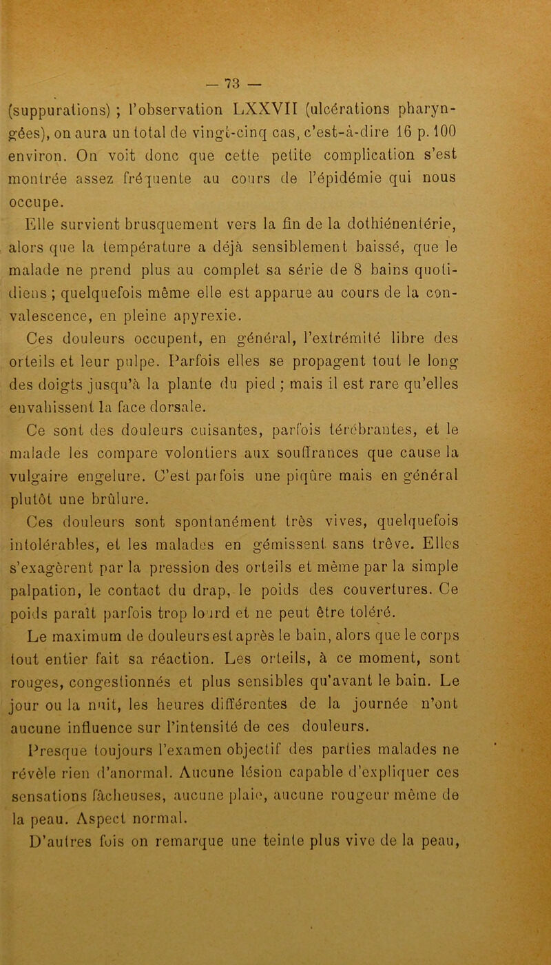 (suppurations) ; l’observation LXXVII (ulcérations pharyn- gées), on aura un total de vingt-cinq cas, c’est-à-dire 16 p. 100 environ. On voit donc que cette petite complication s’est montrée assez fréquente au cours de l’épidémie qui nous occupe. Elle survient brusquement vers la fin de la dothiénentérie, alors que la température a déjà sensiblement baissé, que le malade ne prend plus au complet sa série de 8 bains quoti- diens ; quelquefois même elle est apparue au cours de la con- valescence, en pleine apyrexie. Ces douleurs occupent, en général, l’extrémité libre des orteils et leur pulpe. Parfois elles se propagent tout le long des doigts jusqu’à la plante du pied ; mais il est rare qu’elles envahissent la face dorsale. Ce sont des douleurs cuisantes, parfois térébrantes, et le malade les compare volontiers aux souffrances que cause la vulgaire engelure. C’est pai fois une piqûre mais en général plutôt une brûlure. Ces douleurs sont spontanément très vives, quelquefois intolérables, et les malades en gémissent, sans trêve. Elles s’exagèrent par la pression des orteils et même par la simple palpation, le contact du drap, le poids des couvertures. Ce poids parait parfois trop lourd et ne peut être toléré. Le maximum de douleurs est après le bain, alors que le corps tout entier fait sa réaction. Les orteils, à ce moment, sont rouges, congestionnés et plus sensibles qu’avant le bain. Le jour ou la nuit, les heures différentes de la journée n’ont aucune influence sur l’intensité de ces douleurs. Presque toujours l’examen objectif des parties malades ne révèle rien d’anormal. Aucune lésion capable d’expliquer ces sensations fâcheuses, aucune plaie, aucune rougeur même de la peau. Aspect normal. D’autres fois on remarque une teinte plus vive de la peau,