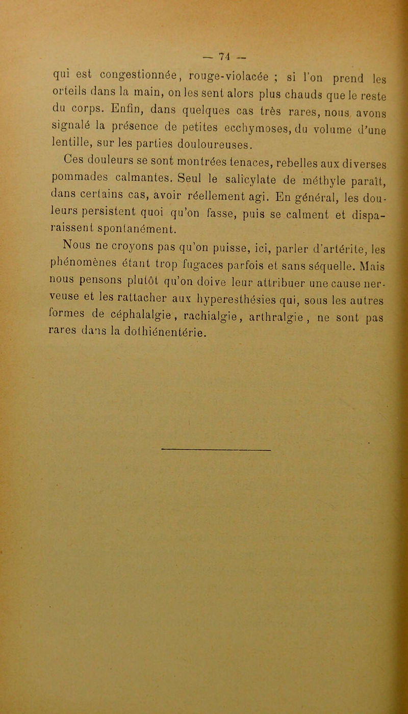 qui est congestionnée, rouge-violacée ; si l’on prend les orteils dans la main, on les sent alors plus chauds que le reste du corps. Enfin, dans quelques cas très rares, nous avons signalé la présence de petites ecchymoses, du volume d'une lentille, sur les parties douloureuses. Ces douleurs se sont montrées tenaces, rebelles aux diverses pommades calmantes. Seul le salicylate de méthyle paraît, dans cei tains cas, avoir réellement agi. En général, les dou- leuis persistent quoi qu’on fasse, puis se calment et dispa- raissent spontanément. Nous ne croyons pas qu’on puisse, ici, parler d’arlérite, les phénomènes étant trop fugaces parfois et sans séquelle. Mais nous pensons plutôt qu’on doive leur attribuer une cause ner- veuse et les rattacher aux hyperesthésies qui, sous les autres foi mes de céphalalgie, rachialgie, arthralgie , ne sont pas rares dans la dothiénentérie.