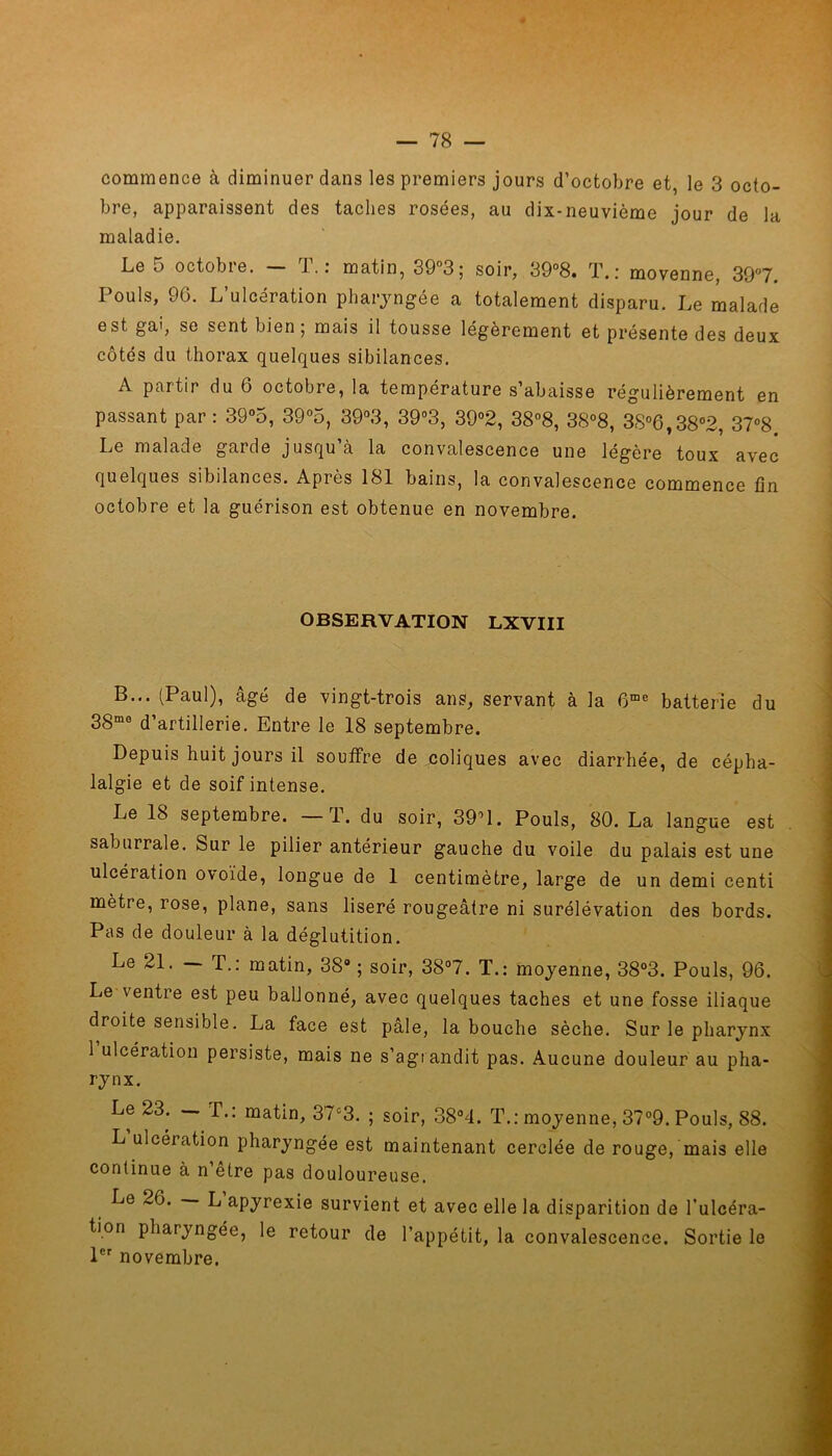 commence à diminuer dans les premiers jours d’octobre et, le 3 octo- bre, apparaissent des taches rosées, au dix-neuvième jour de la maladie. Le 5 octobre. — T.: matin, 39°3; soir, 39°8. T.: moyenne, 39°7. Pouls, 96. L’ulcération pharyngée a totalement disparu. Le malade est gai, se sent bien ; mais il tousse légèrement et présente des deux côtés du thorax quelques sibilances. A partir du 6 octobre, la température s’abaisse régulièrement en passant par : 39°5, 39°5, 39°3, 39°3, 39°2, 38°8, 38°8, 3S°6,38°2, 37°8 Le malade garde jusqu’à la convalescence une légère toux avec quelques sibilances. Après 181 bains, la convalescence commence fin octobre et la guérison est obtenue en novembre. OBSERVATION LXVIII B... (Paul), âgé de vingt-trois ans, servant à la 6me batterie du 38mo d’artillerie. Entre le 18 septembre. Depuis huit jours il souffre de coliques avec diarrhée, de cépha- lalgie et de soif intense. Le 18 septembre. —T. du soir, 39M. Pouls, 80. La langue est saburrale. Sur le pilier antérieur gauche du voile du palais est une ulcération ovoïde, longue de 1 centimètre, large de un demi centi mètre, rose, plane, sans liseré rougeâtre ni surélévation des bords. Pas de douleur à la déglutition. Le 21. — T.: matin, 38° ; soir, 38°7. T.: moyenne, 38°3. Pouls, 96. Le \entre est peu ballonné, avec quelques taches et une fosse iliaque droite sensible. La face est pâle, la bouche sèche. Sur le pharynx 1 ulcération persiste, mais ne s’agrandit pas. Aucune douleur au pha- rynx. Le 23. — T.: matin, 37c3. ; soir, 38°4. T.: moyenne, 37°9. Pouls, 88. L ulcération pharyngée est maintenant cerclée de rouge, mais elle continue à n’etre pas douloureuse. Le 26. L apyrexie survient et avec elle la disparition de l'ulcéra- tion pharyngée, le retour de l’appétit, la convalescence. Sortie le 1er novembre.