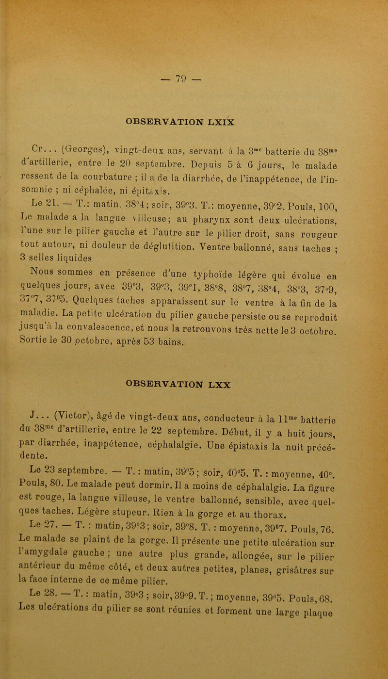 OBSERVATION LXIX Cr.. . (Georges), vingt-deux ans, servant à la 3me batterie du 38me d aitillerie, entre le 20 septembre. Depuis 5 à G jours, le malade ressent de la courbature ; il a de la diarrhée, de l’inappétence, de l’in- somnie ; ni céphalée, ni épitaxis. Le 21. — T.: matin, 38°4; soir, 393. T.: moyenne, 39°2. Pouls, 100, Le malade a la langue villeuse; au pharynx sont deux ulcérations, 1 une sur le pilier gauche et l’autre sur le pilier droit, sans rougeur tout autour, ni douleur de déglutition. Ventre ballonné, sans taches ; 3 selles liquides Nous sommes en présence d’une typhoïde légère qui évolue en quelques jours, avec 39°3, 39°3, 39°1, 38°8, 38°7, 38°4, 38°3, 37°9, 37°7, 37°5. Quelques taches apparaissent sur le ventre à la fin de la maladie. La petite ulcération du pilier gauche persiste ou se reproduit jusqu à la convalescence, et nous la retrouvons très nette le 3 octobre. Sortie le 30 octobre, après 53 bains. OBSERVATION LXX J... (\ictor), âgé de vingt-deux ans, conducteur à la llme batterie du 38mo d’artillerie, entre le 22 septembre. Début, il y a huit jours, par diarrhée, inappétence, céphalalgie. Une épistaxis la nuit précé- dente. Le 23 septembre. - T. : matin, 39°5 ; soir, 40°5. T. : moyenne, 40°. Pouls, 80. Le malade peut dormir. Il a moins de céphalalgie. La figure est rouge, la langue villeuse, le ventre ballonné, sensible, avec quel- ques taches. Légère stupeur. Rien à la gorge et au thorax. Le 27. — T. : matin, 39°3; soir, 39°8. T. : moyenne, 39°7. Pouls, 76. Le malade se plaint de la gorge. Il présente une petite ulcération sur 1 amygdale gauche ; une autre plus grande, allongée, sur le pilier anterieur du même côté, et deux autres petites, planes, grisâtres sur la face interne de ce même pilier. Le 28. T. : matin, 39°3 ; soir,39°9. T. ; moyenne, 39°5. Pouls, G8. Les ulcérations du pilier se sont réunies et forment une large plaque